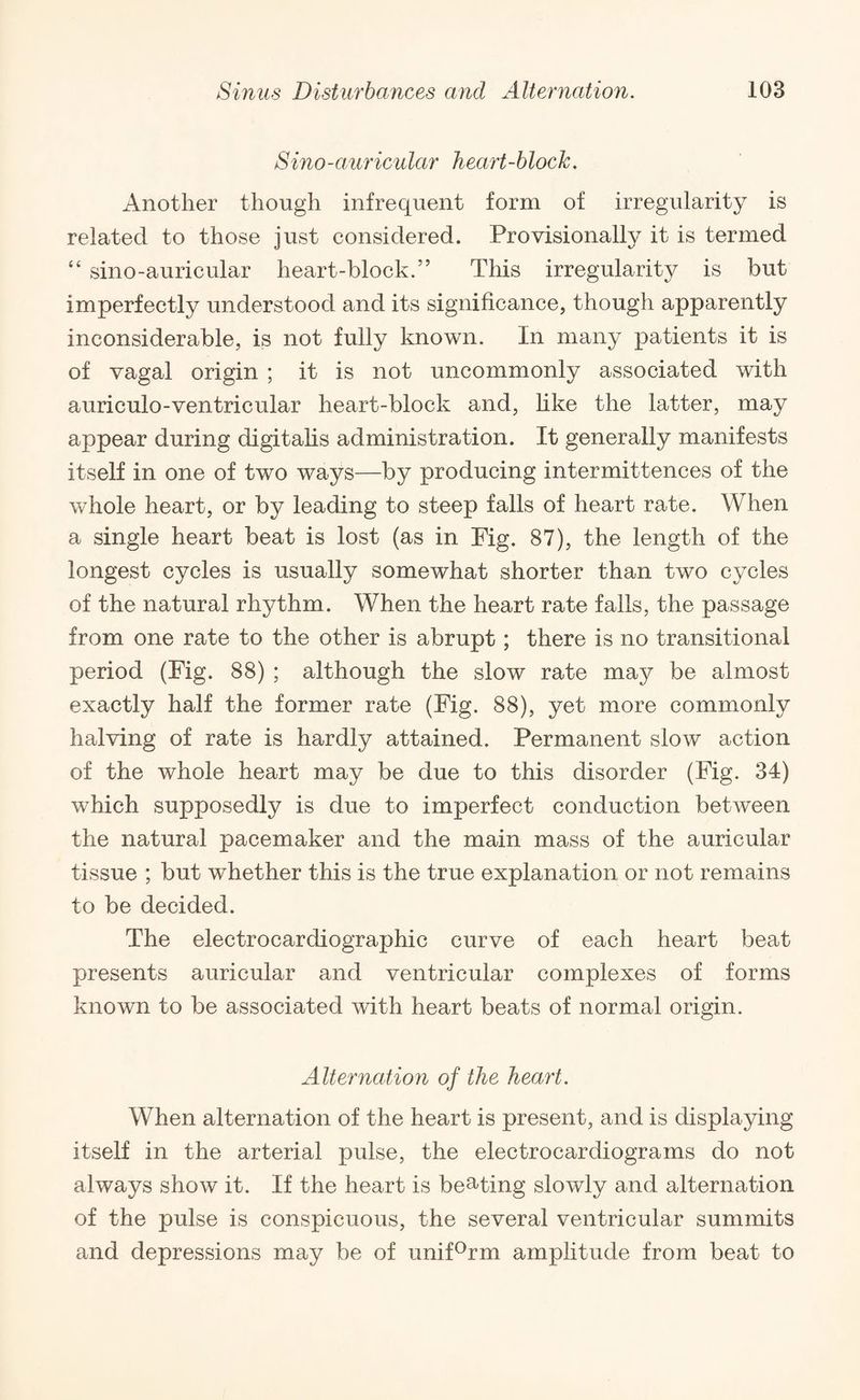 Sino-auricular heart-block. Another though infrequent form of irregularity is related to those just considered. Provisionally it is termed “ sino-auricular heart-block.” This irregularity is but imperfectly understood and its significance, though apparently inconsiderable, is not fully known. In many patients it is of vagal origin ; it is not uncommonly associated with auriculo-ventricular heart-block and, like the latter, may appear during digitalis administration. It generally manifests itself in one of two ways—by producing intermittences of the whole heart, or by leading to steep falls of heart rate. When a single heart beat is lost (as in Fig. 87), the length of the longest cycles is usually somewhat shorter than two cycles of the natural rhythm. When the heart rate falls, the passage from one rate to the other is abrupt; there is no transitional period (Fig. 88) ; although the slow rate may be almost exactly half the former rate (Fig. 88), yet more commonly halving of rate is hardly attained. Permanent slow action of the whole heart may be due to this disorder (Fig. 34) which supposedly is due to imperfect conduction between the natural pacemaker and the main mass of the auricular tissue ; but whether this is the true explanation or not remains to be decided. The electrocardiographic curve of each heart beat presents auricular and ventricular complexes of forms known to be associated with heart beats of normal origin. Alternation of the heart. When alternation of the heart is present, and is displaying itself in the arterial pulse, the electrocardiograms do not always show it. If the heart is beating slowly and alternation of the pulse is conspicuous, the several ventricular summits and depressions may be of unif°rm amplitude from beat to