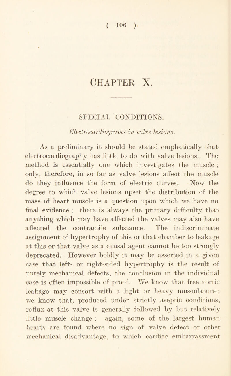 CHAPTER X. SPECIAL CONDITIONS. Electrocardiograms in valve lesions. As a preliminary it should be stated emphatically that electrocardiography has little to do with valve lesions. The method is essentially one which investigates the muscle ; only, therefore, in so far as valve lesions affect the muscle do they influence the form of electric curves. Now the degree to which valve lesions upset the distribution of the mass of heart muscle is a question upon which we have no final evidence ; there is always the primary difficulty that anything which may have affected the valves may also have affected the contractile substance. The indiscriminate assignment of hypertrophy of this or that chamber to leakage at this or that valve as a causal agent cannot be too strongly deprecated. However boldly it may be asserted in a given case that left- or right-sided hypertrophy is the result of purely mechanical defects, the conclusion in the individual case is often impossible of proof. We know that free aortic leakage may consort with a light or heavy musculature ; we know that, produced under strictly aseptic conditions, reflux at this valve is generally followed by but relatively little muscle change ; again, some of the largest human hearts are found where no sign of valve defect or other mechanical disadvantage, to which cardiac embarrassment
