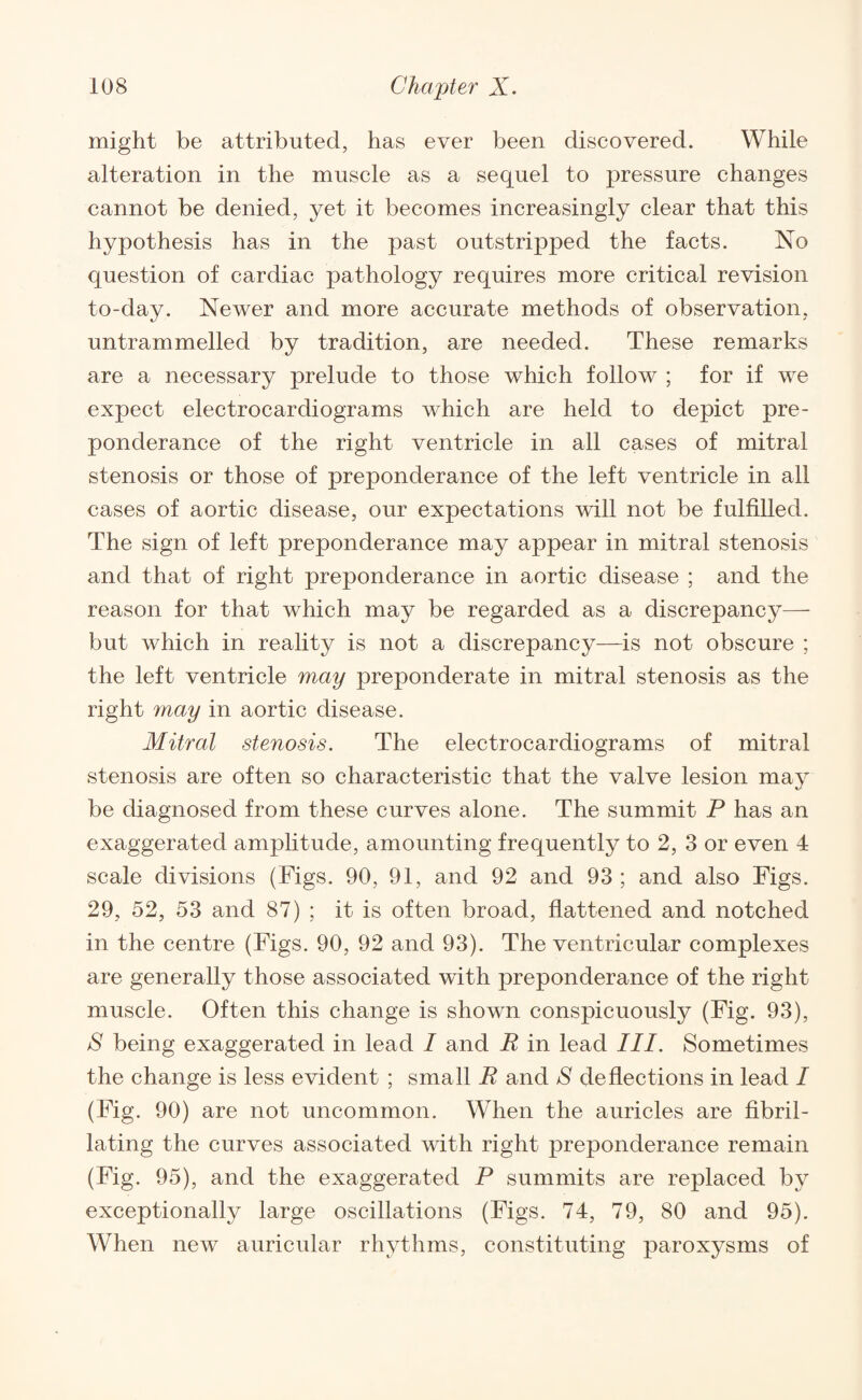 might be attributed, has ever been discovered. While alteration in the muscle as a sequel to iDressure changes cannot be denied, yet it becomes increasingly clear that this hypothesis has in the past outstripped the facts. No question of cardiac pathology requires more critical revision to-day. Newer and more accurate methods of observation, untrammelled by tradition, are needed. These remarks are a necessary prelude to those which follow ; for if we expect electrocardiograms which are held to depict pre¬ ponderance of the right ventricle in all cases of mitral stenosis or those of preponderance of the left ventricle in all cases of aortic disease, our expectations will not be fulfilled. The sign of left preponderance may appear in mitral stenosis and that of right preponderance in aortic disease ; and the reason for that which may be regarded as a discrepancy— but which in reality is not a discrepancy—is not obscure ; the left ventricle may preponderate in mitral stenosis as the right vnay in aortic disease. Mitral stenosis. The electrocardiograms of mitral stenosis are often so characteristic that the valve lesion may be diagnosed from these curves alone. The summit P has an exaggerated amplitude, amounting frequently to 2, 3 or even 4 scale divisions (Figs. 90, 91, and 92 and 93 ; and also Figs. 29, 52, 53 and 87) ; it is often broad, flattened and notched in the centre (Figs. 90, 92 and 93). The ventricular complexes are generally those associated with preponderance of the right muscle. Often this change is shown conspicuously (Fig. 93), S being exaggerated in lead I and R in lead III. Sometimes the change is less evident ; small R and S deflections in lead / (Fig. 90) are not uncommon. When the auricles are fibril- lating the curves associated with right preponderance remain (Fig. 95), and the exaggerated P summits are replaced by exceptionally large oscillations (Figs. 74, 79, 80 and 95). When new auricular rhythms, constituting paroxysms of