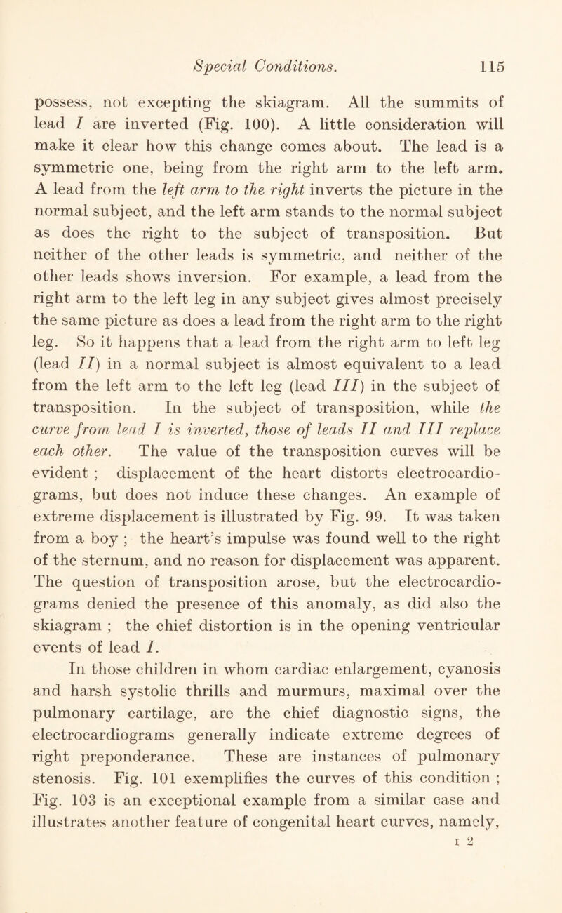 possess, not excepting the skiagram. All the summits of lead / are inverted (Fig. 100). A little consideration will make it clear how this change comes about. The lead is a symmetric one, being from the right arm to the left arm* A lead from the left arm to the right inverts the picture in the normal subject, and the left arm stands to the normal subject as does the right to the subject of transposition. But neither of the other leads is symmetric, and neither of the other leads shows inversion. For example, a lead from the right arm to the left leg in any subject gives almost precisely the same picture as does a lead from the right arm to the right leg. So it happens that a lead from the right arm to left leg (lead II) in a normal subject is almost equivalent to a lead from the left arm to the left leg (lead III) in the subject of transposition. In the subject of transposition, while the curve from lead I is inverted, those of leads II and III replace each other. The value of the transposition curves will be evident ; displacement of the heart distorts electrocardio¬ grams, but does not induce these changes. An example of extreme displacement is illustrated by Fig. 99. It was taken from a boy ; the heart’s impulse was found well to the right of the sternum, and no reason for displacement was apparent. The question of transposition arose, but the electrocardio¬ grams denied the presence of this anomaly, as did also the skiagram ; the chief distortion is in the opening ventricular events of lead I. In those children in whom cardiac enlargement, cyanosis and harsh systolic thrills and murmurs, maximal over the pulmonary cartilage, are the chief diagnostic signs, the electrocardiograms generally indicate extreme degrees of right preponderance. These are instances of pulmonary stenosis. Fig. 101 exemplifies the curves of this condition ; Fig. 103 is an exceptional example from a similar case and illustrates another feature of congenital heart curves, namely,