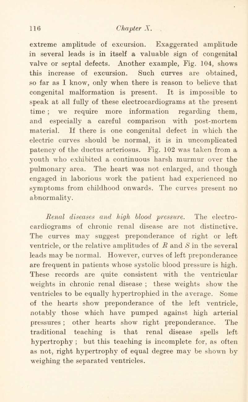 extreme amplitude of excursion. Exaggerated amplitude in several leads is in itself a valuable sign of congenital valve or septal defects. Another example, Fig. 104, shows this increase of excursion. Such curves are obtained, so far as I know, only when there is reason to believe that congenital malformation is present. It is impossible to speak at all fully of these electrocardiograms at the present time ; we require more information regarding them, and especially a careful comparison with post-mortem material. If there is one congenital defect in which the electric curves should be normal, it is in uncomplicated patency of the ductus arteriosus. Fig. 102 was taken from a youth who exhibited a continuous harsh murmur over the pulmonary area. The heart was not enlarged, and though engaged in laborious work the patient had experienced no symptoms from childhood onwards. The curves present no abnormality. Renal diseases and high blood pressure. The electro¬ cardiograms of chronic renal disease are not distinctive. The curves may suggest preponderance of right or left ventricle, or the relative amplitudes of R and S in the several leads may be normal. However, curves of left preponderance are frequent in patients whose systolic blood pressure is high. These records are quite consistent with the ventricular weights in chronic renal disease ; these weights show the ventricles to be equally hypertrophied in the average. Some of the hearts show preponderance of the left ventricle, notably those which have pumped against high arterial pressures ; other hearts show right preponderance. The traditional teaching is that renal disease spells left hypertrophy ; but this teaching is incomplete for, as often as not, right hypertrophy of equal degree may be shown by weighing the separated ventricles.