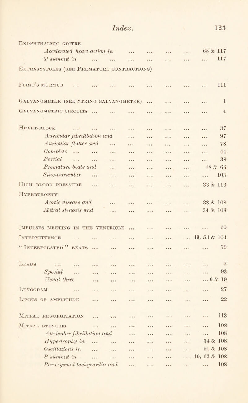 Exophthalmic goitre Accelerated heart action in T summit in Extrasystoles (see Premature contractions) Flint’s murmur Galvanometer (see String galvanometer) Galvanometric circuits ... Heart-block Auricular fibrilllation and Auricular flutter and Complete Partial Premature beats and Sino-auricular High blood pressure Hypertrophy Aortic disease and Mitral stenosis and Impulses meeting in the ventricle ... Intermittence “ Interpolated ” beats ... Lead s ... ... ... ... ... Special ... ... ... ... Usual three Levogram Limits of amplitude Mitral regurgitation Mitral stenosis A uricular f ibrillation and Hypertrophy in Oscillations in P summit in (38 & 117 117 111 1 4 • • • 37 • • • 97 •.. 78 •. • 44 • • • 38 48 & , 66 • • • 103 33 & 116 33 & 108 34 & 108 • • • 60 39, 53 & 103 ... 59 ... 5 . • • 93 ... 6 & 19 . . . 27 ... 99 ... 113 . • • 108 . • • 108 34 & 108 91 & 108 40, 62 & 108 ...