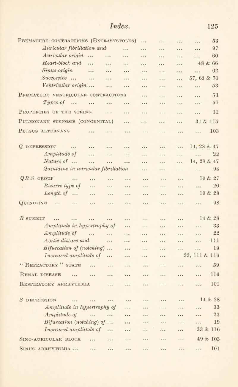 Premature contractions (Extrasystoles) ... A uricular f ibrillation and Auricular origin ... Heart-block and Sinus origin Successive ... Ventricular origin ... Premature ventricular contractions Types of Properties of the string Pulmonary stenosis (congenital) Pulsus alternans Q DEPRESSION Amplitude of Nature of ... Quinidine in auricular fibrillation QRS group Bizarre type of Length of ... Quinidine ... ... ... ... ... R summit ... ... ... ... ... .. Amplitude in hypertrophy of Amplitude of Aortic disease and Bifurcation of {notching) ... Increased amplitude of “Refractory” state Renal disease Respiratory arrhythmia S depression Amplitude in hypertrophy of Amplitude of Bifurcation {notching) of ... Increased amplitude of SlNO-AURICULAR BLOCK Sinus arrhythmia ... . 53 . 97 60 48 & 66 62 ... 57, 63 & 70 . 53 . 53 . 57 ... ... 34 & 115 ... ... 103 ... 14, 28 & 47 22 ... 14, 28 & 47 . 98 19 & 27 20 19 & 28 ... ... 98 14 & 28 ... ... 33 . 22 ... ... 1x1 . 19 33, 111 & 116 59 116 101 14 & 28 33 22 19 33 & 116 49 & 103 101