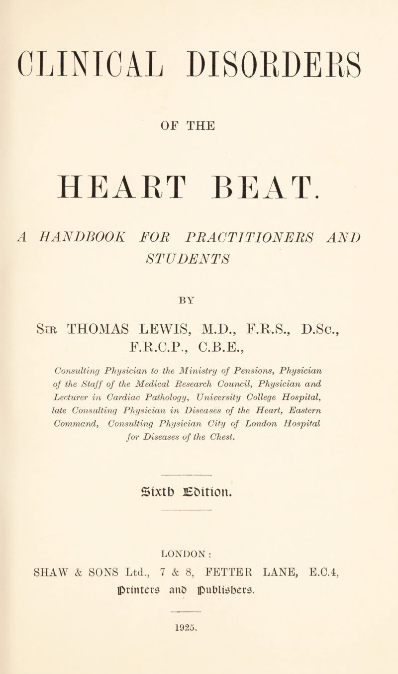 CLINICAL DISORDERS OF THE HEART BEAT. A HANDBOOK FOR PRACTITIONERS AND STUDENTS BY Sir THOMAS LEWIS, M.D., F.R.S., D.Sc., F.R.C.P., C.B.E., Consulting Physician to the Ministry of Pensions, Physician of the Staff of the Medical Research Council, Physician and Lecturer in Cardiac Pathology, University College Hospital, late Consulting Physician in Diseases of the Heart, Eastern Command, Consulting Physician City of London Hospital for Diseases of the Chest. Sixtb Edition. LONDON: SHAW & SONS Ltd., 7 & 8, FETTER LANE, E.C.4, printers anD publishers. 1925.