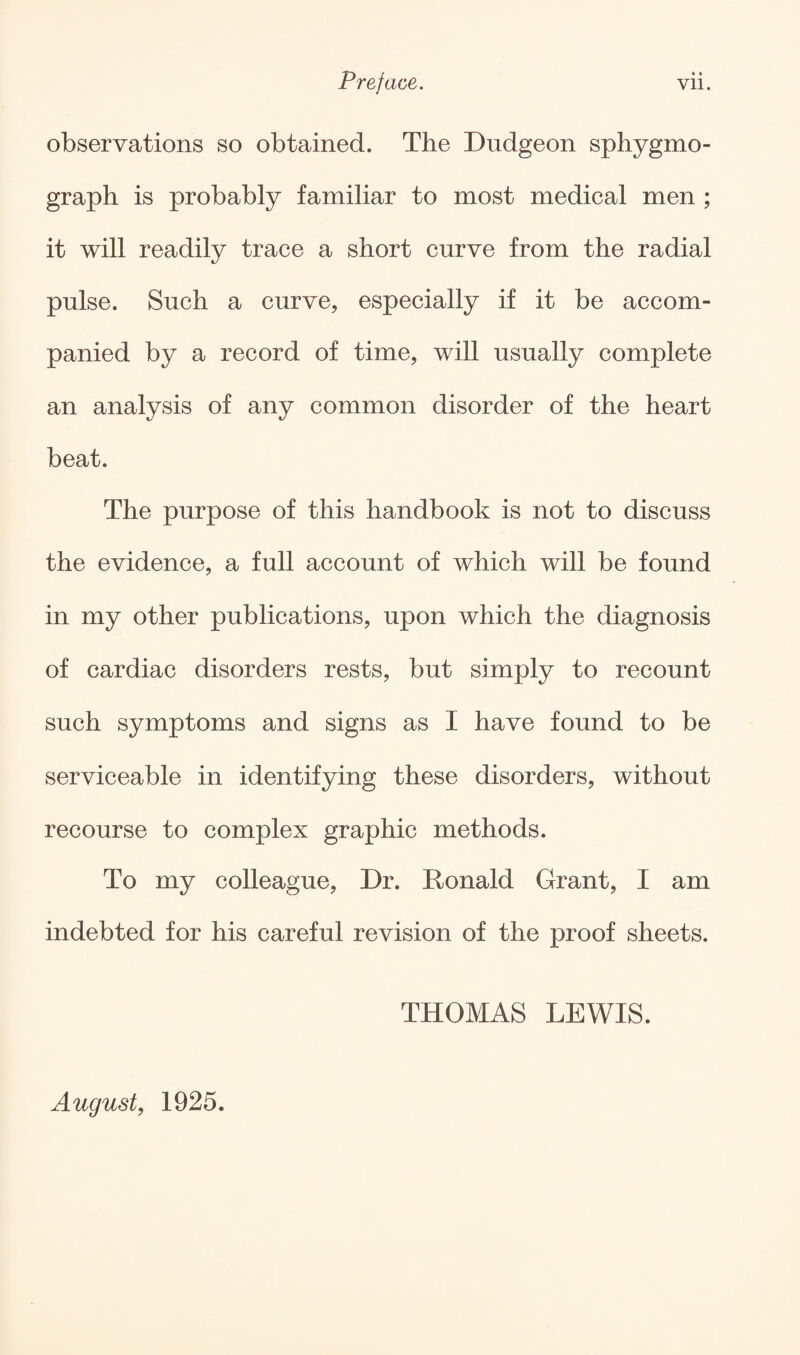 observations so obtained. The Dudgeon sphygmo- graph is probably familiar to most medical men ; it will readily trace a short curve from the radial pulse. Such a curve, especially if it be accom¬ panied by a record of time, will usually complete an analysis of any common disorder of the heart beat. The purpose of this handbook is not to discuss the evidence, a full account of which will be found in my other publications, upon which the diagnosis of cardiac disorders rests, but simply to recount such symptoms and signs as I have found to be serviceable in identifying these disorders, without recourse to complex graphic methods. To my colleague, Dr. Donald Grant, I am indebted for his careful revision of the proof sheets. THOMAS LEWIS. August, 1925.