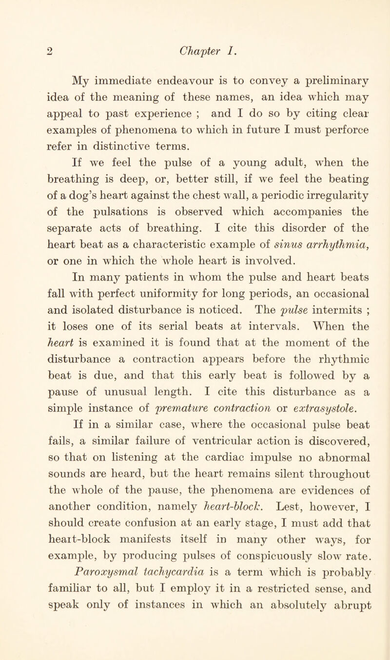 My immediate endeavour is to convey a preliminary idea of the meaning of these names, an idea which may appeal to past experience ; and I do so by citing clear examples of phenomena to which in future I must perforce refer in distinctive terms. If we feel the pulse of a young adult, when the breathing is deep, or, better still, if we feel the beating of a dog’s heart against the chest wall, a periodic irregularity of the pulsations is observed which accompanies the separate acts of breathing. I cite this disorder of the heart beat as a characteristic example of sinus arrhythmia, or one in which the whole heart is involved. In many patients in whom the pulse and heart beats fall with perfect uniformity for long periods, an occasional and isolated disturbance is noticed. The pulse intermits ; it loses one of its serial beats at intervals. When the heart is examined it is found that at the moment of the disturbance a contraction appears before the rhythmic beat is due, and that this early beat is followed by a pause of unusual length. I cite this disturbance as a simple instance of premature contraction or extrasystole. If in a similar case, where the occasional pulse beat fails, a similar failure of ventricular action is discovered, so that on listening at the cardiac impulse no abnormal sounds are heard, but the heart remains silent throughout the whole of the pause, the phenomena are evidences of another condition, namely heart-block. Lest, however, I should create confusion at an early stage, I must add that heait-block manifests itself in many other ways, for example, by producing pulses of conspicuously slow rate. Paroxysmal tachycardia is a term which is probably familiar to all, but I employ it in a restricted sense, and speak only of instances in which an absolutely abrupt