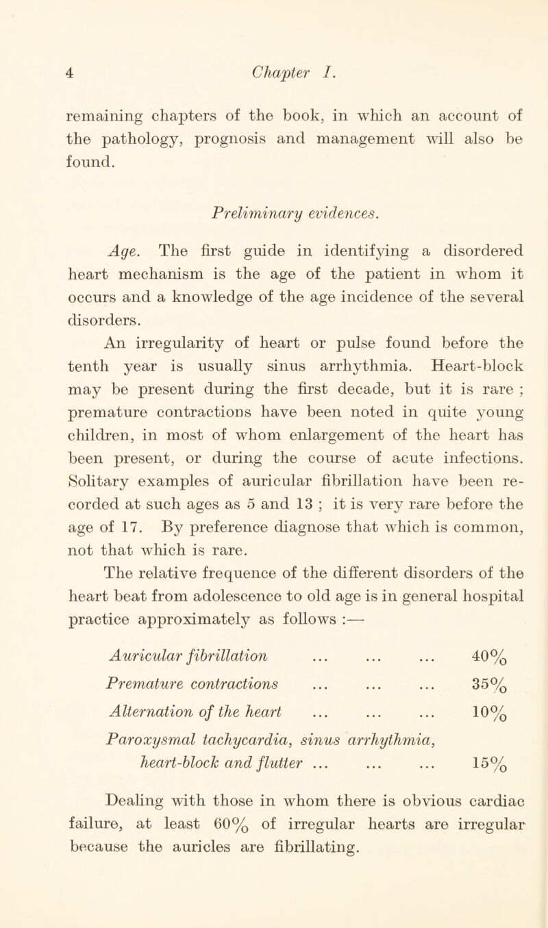 remaining chapters of the hook, in which an account of the pathology, prognosis and management will also he found. Preliminary evidences. Age. The first guide in identifying a disordered heart mechanism is the age of the patient in whom it occurs and a knowledge of the age incidence of the several disorders. An irregularity of heart or pulse found before the tenth year is usually sinus arrhythmia. Heart-block may be present during the first decade, but it is rare ; premature contractions have been noted in quite young children, in most of whom enlargement of the heart has been present, or during the course of acute infections. Solitary examples of auricular fibrillation have been re¬ corded at such ages as 5 and 13 ; it is very rare before the age of 17. By preference diagnose that which is common, not that which is rare. The relative frequence of the different disorders of the heart beat from adolescence to old age is in general hospital practice approximately as follows :— Auricular fibrillation ... ... ... 40% Premature contractions ... ... ... 35% Alternation of the heart ... ... ... 10% Paroxysmal tachycardia, sinus arrhythmia, heart-block and flutter ... ... ... 15% Dealing with those in whom there is obvious cardiac failure, at least 60% of irregular hearts are irregular because the auricles are fibrillating.