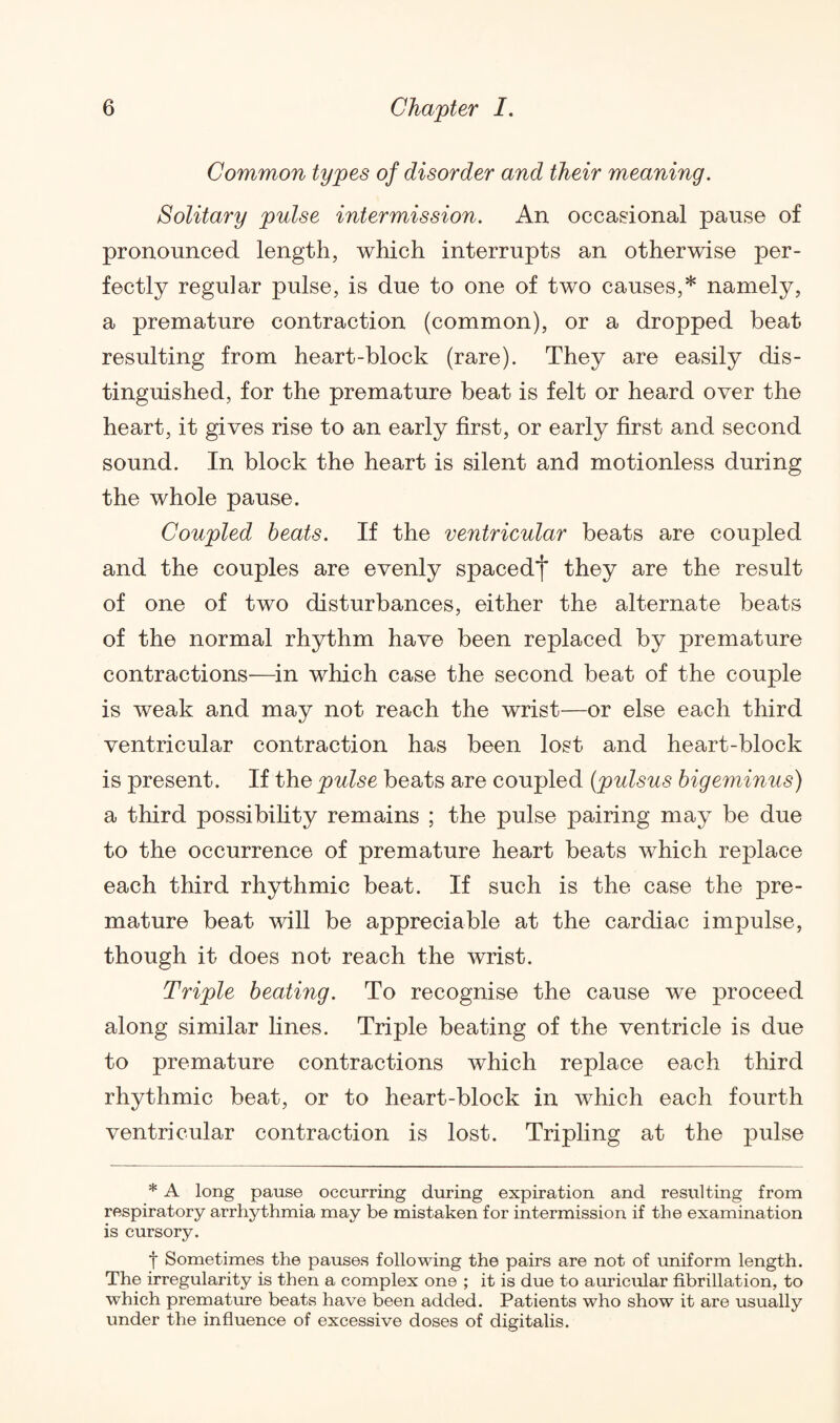 Common types of disorder and their meaning. Solitary pulse intermission. An occasional pause of pronounced length, which interrupts an otherwise per¬ fectly regular pulse, is due to one of two causes,* namely, a premature contraction (common), or a dropped beat resulting from heart-block (rare). They are easily dis¬ tinguished, for the premature beat is felt or heard over the heart, it gives rise to an early first, or early first and second sound. In block the heart is silent and motionless during the whole pause. Coupled beats. If the ventricular beats are coupled and the couples are evenly spaced*)* they are the result of one of two disturbances, either the alternate beats of the normal rhythm have been replaced by premature contractions-—in which case the second beat of the couple is weak and may not reach the wrist—or else each third ventricular contraction has been lost and heart-block is present. If the pulse beats are coupled (pulsus bigeminus) a third possibility remains ; the pulse pairing may be due to the occurrence of premature heart beats which replace each third rhythmic beat. If such is the case the pre¬ mature beat will be appreciable at the cardiac impulse, though it does not reach the wrist. Triple beating. To recognise the cause we proceed along similar lines. Triple beating of the ventricle is due to premature contractions which replace each third rhythmic beat, or to heart-block in which each fourth ventricular contraction is lost. Tripling at the pulse * A long pause occurring during expiration and resulting from respiratory arrhythmia may be mistaken for intermission if the examination is cursory. t Sometimes the pauses following the pairs are not of uniform length. The irregularity is then a complex one ; it is due to auricular fibrillation, to which premature beats have been added. Patients who show it are usually under the influence of excessive doses of digitalis.