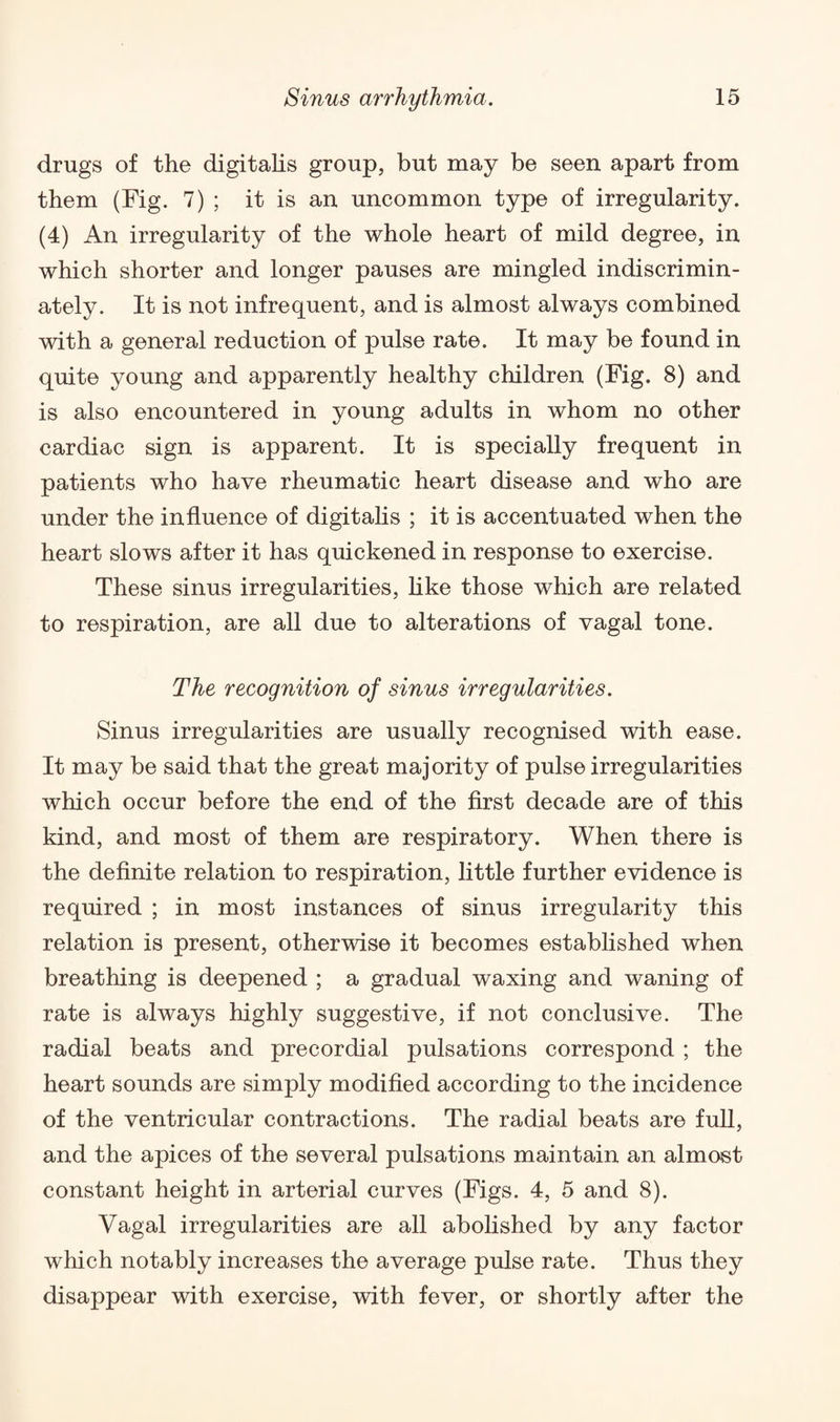 drugs of the digitalis group, but may be seen apart from them (Fig. 7) ; it is an uncommon type of irregularity. (4) An irregularity of the whole heart of mild degree, in which shorter and longer pauses are mingled indiscrimin¬ ately. It is not infrequent, and is almost always combined with a general reduction of pulse rate. It may be found in quite young and apparently healthy children (Fig. 8) and is also encountered in young adults in whom no other cardiac sign is apparent. It is specially frequent in patients who have rheumatic heart disease and who are under the influence of digitalis ; it is accentuated when the heart slows after it has quickened in response to exercise. These sinus irregularities, like those which are related to respiration, are all due to alterations of vagal tone. The recognition of sinus irregularities. Sinus irregularities are usually recognised with ease. It may be said that the great majority of pulse irregularities which occur before the end of the first decade are of this kind, and most of them are respiratory. When there is the definite relation to respiration, little further evidence is required ; in most instances of sinus irregularity this relation is present, otherwise it becomes established when breathing is deepened ; a gradual waxing and waning of rate is always highly suggestive, if not conclusive. The radial beats and precordial pulsations correspond ; the heart sounds are simply modified according to the incidence of the ventricular contractions. The radial beats are full, and the apices of the several pulsations maintain an almost constant height in arterial curves (Figs. 4, 5 and 8). Vagal irregularities are all abolished by any factor which notably increases the average pulse rate. Thus they disappear with exercise, with fever, or shortly after the