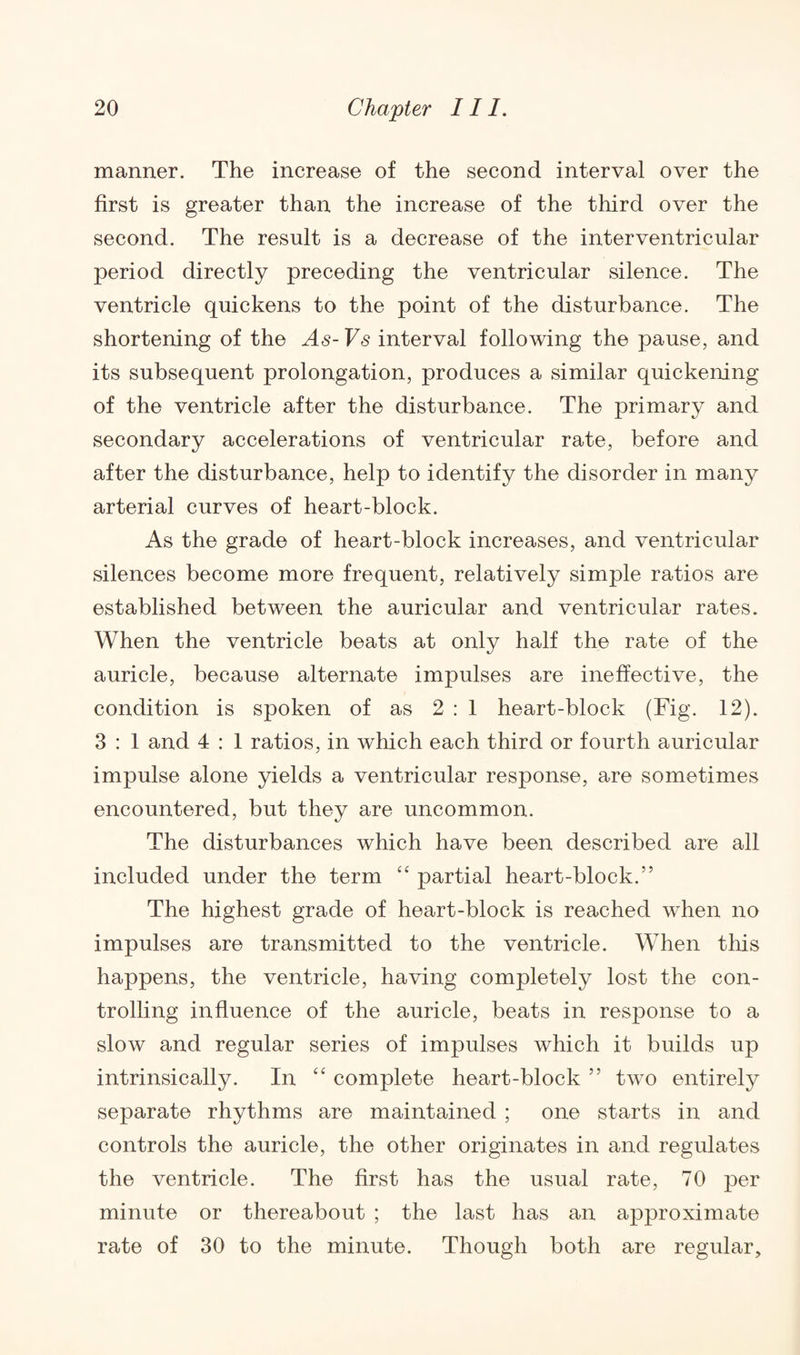 manner. The increase of the second interval over the first is greater than the increase of the third over the second. The result is a decrease of the interventricular period directly preceding the ventricular silence. The ventricle quickens to the point of the disturbance. The shortening of the As- Vs interval following the pause, and its subsequent prolongation, produces a similar quickening of the ventricle after the disturbance. The primary and secondary accelerations of ventricular rate, before and after the disturbance, help to identify the disorder in many arterial curves of heart-block. As the grade of heart-block increases, and ventricular silences become more frequent, relatively simple ratios are established between the auricular and ventricular rates. When the ventricle beats at only half the rate of the auricle, because alternate impulses are ineffective, the condition is spoken of as 2:1 heart-block (Fig. 12). 3 : 1 and 4 : 1 ratios, in which each third or fourth auricular impulse alone yields a ventricular response, are sometimes encountered, but they are uncommon. The disturbances which have been described are all included under the term “ partial heart-block.” The highest grade of heart-block is reached when no impulses are transmitted to the ventricle. When this happens, the ventricle, having completely lost the con¬ trolling influence of the auricle, beats in response to a slow and regular series of impulses which it builds up intrinsically. In “ complete heart-block ” two entirely separate rhythms are maintained ; one starts in and controls the auricle, the other originates in and regulates the ventricle. The first has the usual rate, 70 per minute or thereabout ; the last has an approximate rate of 30 to the minute. Though both are regular.