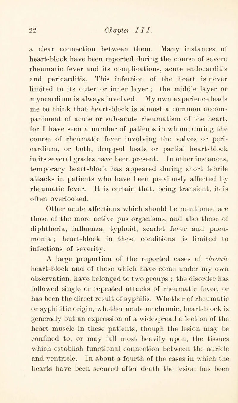 a clear connection between them. Many instances of heart-block have been reported during the course of severe rheumatic fever and its complications, acute endocarditis and pericarditis. This infection of the heart is never limited to its outer or inner layer ; the middle layer or myocardium is always involved. My own experience leads me to think that heart-block is almost a common accom¬ paniment of acute or sub-acute rheumatism of the heart, for I have seen a number of patients in whom, during the course of rheumatic fever involving the valves or peri¬ cardium, or both, dropped beats or partial heart-block in its several grades have been present. In other instances, temporary heart-block has appeared during short febrile attacks in patients who have been previously affected by rheumatic fever. It is certain that, being transient, it is often overlooked. Other acute affections which should be mentioned are those of the more active pus organisms, and also those of diphtheria, influenza, typhoid, scarlet fever and pneu¬ monia ; heart-block in these conditions is limited to infections of severity. A large proportion of the reported cases of chronic heart-block and of those which have come under my own observation, have belonged to two groups ; the disorder has followed single or repeated attacks of rheumatic fever, or has been the direct result of syphilis. Whether of rheumatic or syphilitic origin, whether acute or chronic, heart-block is generally but an expression of a widespread affection of the heart muscle in these patients, though the lesion may be confined to, or may fall most heavily upon, the tissues which establish functional connection between the auricle and ventricle. In about a fourth of the cases in which the hearts have been secured after death the lesion has been