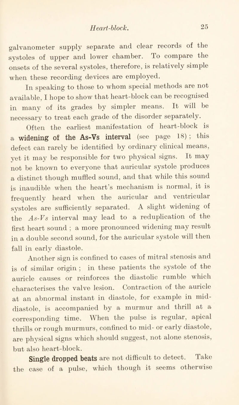 galvanometer supply separate and clear records of the systoles of upper and lower chamber. To compare the onsets of the several systoles, therefore, is relatively simple when these recording devices are employed. In speaking to those to whom special methods are not available, I hope to show that heart-block can be recognised in many of its grades by simpler means. It will be necessary to treat each grade of the disorder separately. Often the earliest manifestation of heart-block is a widening of the As-Vs interval (see page 18) ; this defect can rarely be identified by ordinary clinical means, yet it may be responsible for two physical signs. It may not be known to everyone that auricular systole produces a distinct though muffled sound, and that while this sound is inaudible when the heart’s mechanism is normal, it is frequently heard when the auricular and ventricular systoles are sufficiently separated. A slight widening of the As-Vs interval may lead to a reduplication of the first heart sound ; a more pronounced widening may result in a double second sound, for the auricular systole will then fall in early diastole. Another sign is confined to cases of mitral stenosis and is of similar origin ; in these patients the systole of the auricle causes or reinforces the diastolic rumble which characterises the valve lesion. Contraction of the auricle at an abnormal instant in diastole, for example in mid¬ diastole, is accompanied by a murmur and thrill at a corresponding time. When the pulse is regular, apical thrills or rough murmurs, confined to mid- or early diastole, are physical signs which should suggest, not alone stenosis, but also heart-block. Single dropped beats are not difficult to detect. Take the case of a pulse, which though it seems otherwise