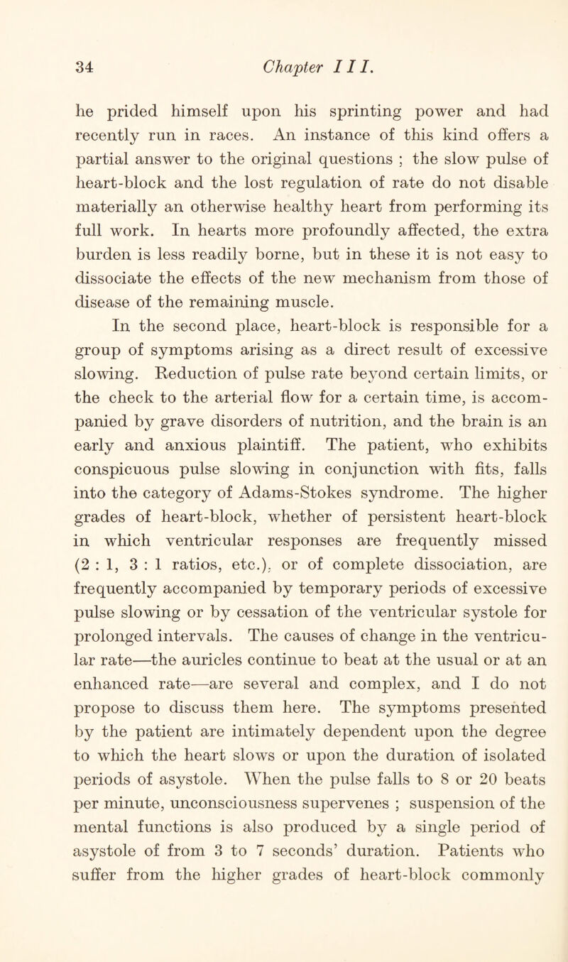 he prided himself upon his sprinting power and had recently run in races. An instance of this kind offers a partial answer to the original questions ; the slow pulse of heart-block and the lost regulation of rate do not disable materially an otherwise healthy heart from performing its full work. In hearts more profoundly affected, the extra burden is less readily borne, but in these it is not easy to dissociate the effects of the new mechanism from those of disease of the remaining muscle. In the second place, heart-block is responsible for a group of symptoms arising as a direct result of excessive slowing. Reduction of pulse rate beyond certain limits, or the check to the arterial flow for a certain time, is accom¬ panied by grave disorders of nutrition, and the brain is an early and anxious plaintiff. The patient, who exhibits conspicuous pulse slowing in conjunction with fits, falls into the category of Adams-Stokes syndrome. The higher grades of heart-block, whether of persistent heart-block in which ventricular responses are frequently missed (2:1, 3:1 ratios, etc.), or of complete dissociation, are frequently accompanied by temporary periods of excessive pulse slowing or by cessation of the ventricular systole for prolonged intervals. The causes of change in the ventricu¬ lar rate—the auricles continue to beat at the usual or at an enhanced rate—are several and complex, and I do not propose to discuss them here. The symptoms presented by the patient are intimately dependent upon the degree to which the heart slows or upon the duration of isolated periods of asystole. When the pulse falls to 8 or 20 beats per minute, unconsciousness supervenes ; suspension of the mental functions is also produced by a single period of asystole of from 3 to 7 seconds’ duration. Patients who suffer from the higher grades of heart-block commonly