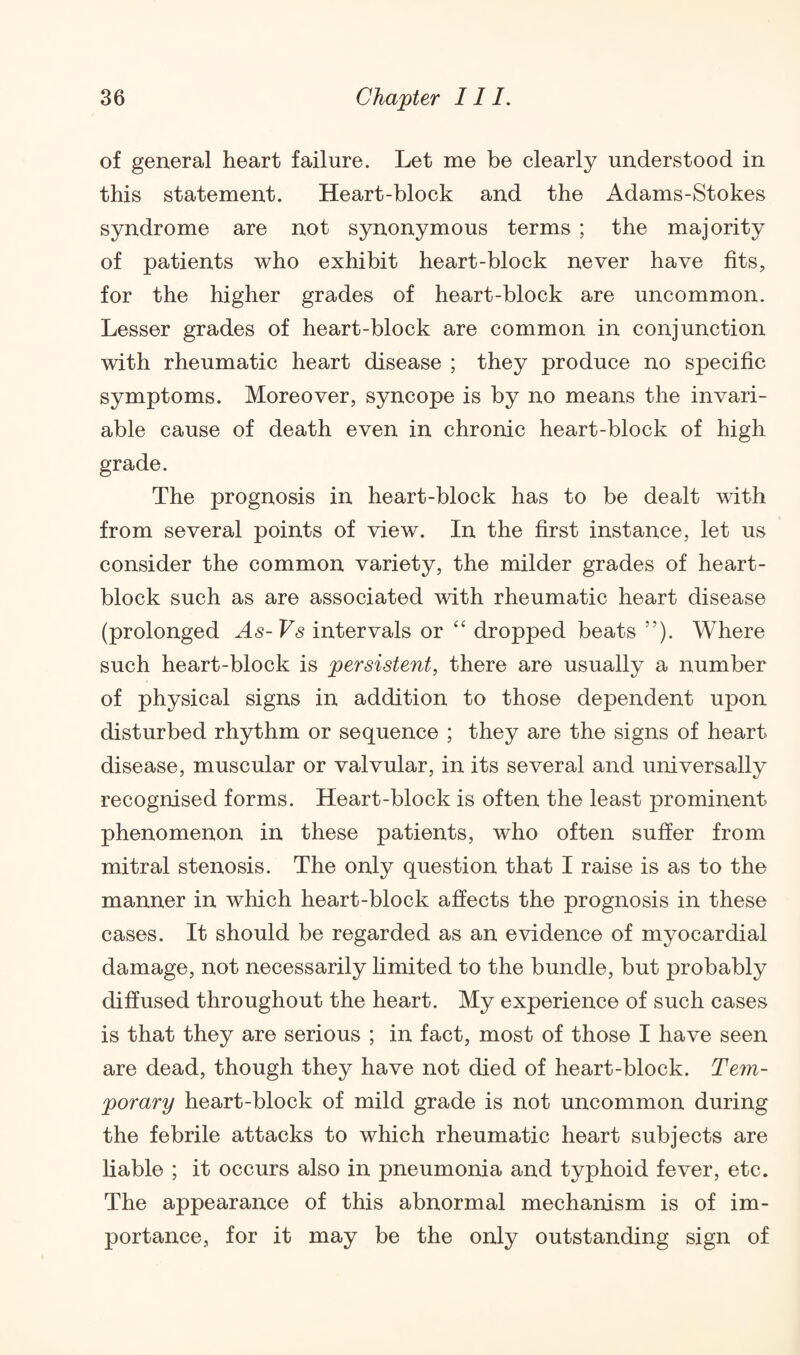 of general heart failure. Let me be clearly understood in this statement. Heart-block and the Adams-Stokes syndrome are not synonymous terms ; the majority of patients who exhibit heart-block never have fits, for the higher grades of heart-block are uncommon. Lesser grades of heart-block are common in conjunction with rheumatic heart disease ; they produce no specific symptoms. Moreover, syncope is by no means the invari¬ able cause of death even in chronic heart-block of high grade. The prognosis in heart-block has to be dealt with from several points of view. In the first instance, let us consider the common variety, the milder grades of heart- block such as are associated with rheumatic heart disease (prolonged As-Vs intervals or “ dropped beats ”). Where such heart-block is persistent, there are usually a number of physical signs in addition to those dependent upon disturbed rhythm or sequence ; they are the signs of heart disease, muscular or valvular, in its several and universally recognised forms. Heart-block is often the least prominent phenomenon in these patients, who often suffer from mitral stenosis. The only question that I raise is as to the manner in which heart-block affects the prognosis in these cases. It should be regarded as an evidence of myocardial damage, not necessarily limited to the bundle, but probably diffused throughout the heart. My experience of such cases is that they are serious ; in fact, most of those I have seen are dead, though they have not died of heart-block. Tem¬ porary heart-block of mild grade is not uncommon during the febrile attacks to which rheumatic heart subjects are liable ; it occurs also in pneumonia and typhoid fever, etc. The appearance of this abnormal mechanism is of im¬ portance, for it may be the only outstanding sign of