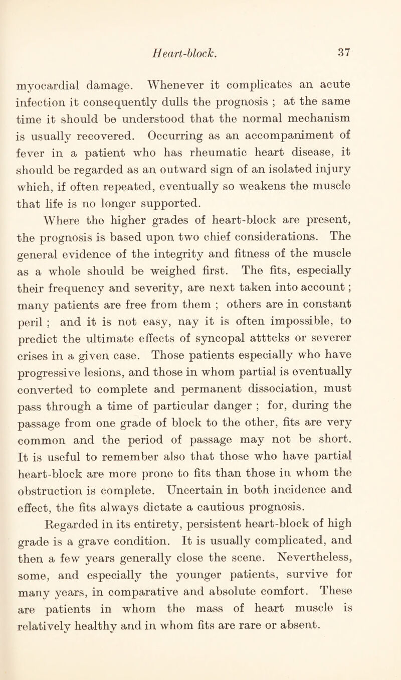 myocardial damage. Whenever it complicates an acute infection it consequently dulls the prognosis ; at the same time it should be understood that the normal mechanism is usually recovered. Occurring as an accompaniment of fever in a patient who has rheumatic heart disease, it should be regarded as an outward sign of an isolated injury which, if often repeated, eventually so weakens the muscle that life is no longer supported. Where the higher grades of heart-block are present, the prognosis is based upon two chief considerations. The general evidence of the integrity and fitness of the muscle as a whole should be weighed first. The fits, especially their frequency and severity, are next taken into account; many patients are free from them ; others are in constant peril ; and it is not easy, nay it is often impossible, to predict the ultimate effects of syncopal atttcks or severer crises in a given case. Those patients especially who have progressive lesions, and those in whom partial is eventually converted to complete and permanent dissociation, must pass through a time of particular danger ; for, during the passage from one grade of block to the other, fits are very common and the period of passage may not be short. It is useful to remember also that those who have partial heart-block are more prone to fits than those in whom the obstruction is complete. Uncertain in both incidence and effect, the fits always dictate a cautious prognosis. Regarded in its entirety, persistent heart-block of high grade is a grave condition. It is usually complicated, and then a few years generally close the scene. Nevertheless, some, and especially the younger patients, survive for many years, in comparative and absolute comfort. These are patients in whom the mass of heart muscle is relatively healthy and in whom fits are rare or absent.