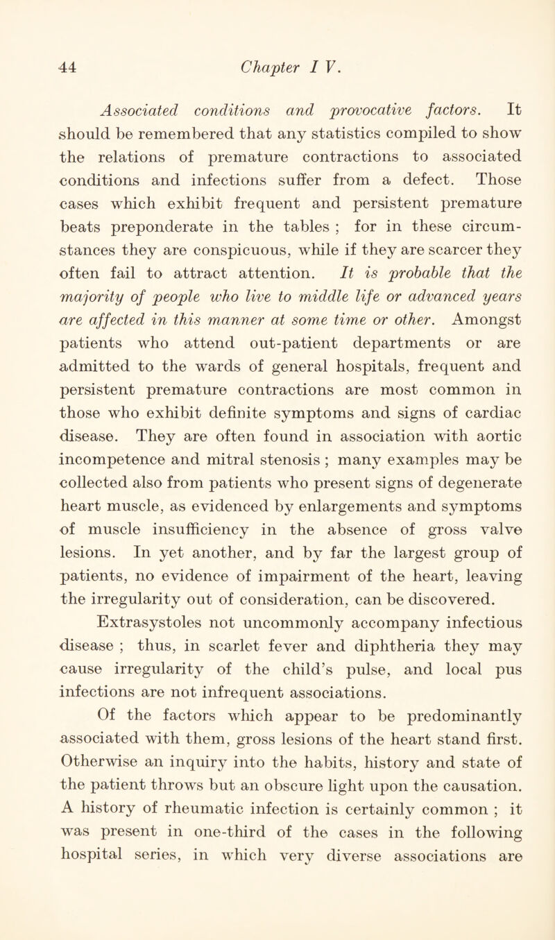 Associated conditions and provocative factors. It should be remembered that any statistics compiled to show the relations of premature contractions to associated conditions and infections suffer from a defect. Those cases which exhibit frequent and persistent premature beats preponderate in the tables ; for in these circum¬ stances they are conspicuous, while if they are scarcer they often fail to attract attention. It is probable that the majority of people who live to middle life or advanced years are affected in this manner at some time or other. Amongst patients who attend out-patient departments or are admitted to the wards of general hospitals, frequent and persistent premature contractions are most common in those who exhibit definite symptoms and signs of cardiac disease. They are often found in association with aortic incompetence and mitral stenosis ; many examples may be collected also from patients who present signs of degenerate heart muscle, as evidenced by enlargements and symptoms of muscle insufficiency in the absence of gross valve lesions. In yet another, and by far the largest group of patients, no evidence of impairment of the heart, leaving the irregularity out of consideration, can be discovered. Extrasystoles not uncommonly accompany infectious disease ; thus, in scarlet fever and diphtheria they may cause irregularity of the child’s pulse, and local pus infections are not infrequent associations. Of the factors which appear to be predominantly associated with them, gross lesions of the heart stand first. Otherwise an inquiry into the habits, history and state of the patient throws but an obscure light upon the causation. A history of rheumatic infection is certainly common ; it was present in one-third of the cases in the following hospital series, in which very diverse associations are