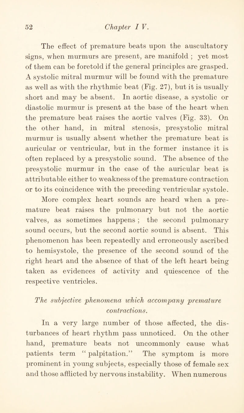 The effect of premature beats upon the auscultatory signs, when murmurs are present, are manifold ; yet most of them can be foretold if the general principles are grasped. A systolic mitral murmur will be found with the premature as well as with the rhythmic beat (Fig. 27), but it is usually short and may be absent. In aortic disease, a systolic or diastolic murmur is present at the base of the heart when the premature beat raises the aortic valves (Fig. 33). On the other hand, in mitral stenosis, presystolic mitral murmur is usually absent whether the premature beat is auricular or ventricular, but in the former instance it is often replaced by a presystolic sound. The absence of the presystolic murmur in the case of the auricular beat is. attributable either to weakness of the premature contraction or to its coincidence with the preceding ventricular systole. More complex heart sounds are heard when a pre¬ mature beat raises the pulmonary but not the aortic valves, as sometimes happens ; the second pulmonary sound occurs, but the second aortic sound is absent. This phenomenon has been repeatedly and erroneously ascribed to hemisystole, the presence of the second sound of the right heart and the absence of that of the left heart being taken as evidences of activity and quiescence of the respective ventricles. The subjective phenomena which accompany premature contractions. In a very large number of those affected, the dis¬ turbances of heart rhythm pass unnoticed. On the other hand, premature beats not uncommonly cause what patients term “ palpitation.” The symptom is more prominent in young subjects, especially those of female sex and those afflicted by nervous instability. When numerous