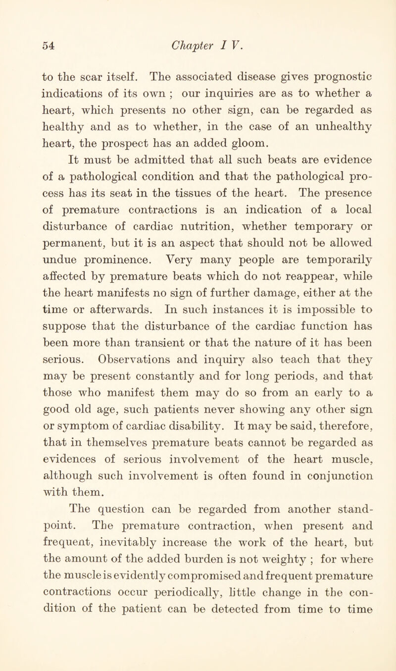 to the scar itself. The associated disease gives prognostic indications of its own ; our inquiries are as to whether a heart, which presents no other sign, can be regarded as healthy and as to whether, in the case of an unhealthy heart, the prospect has an added gloom. It must be admitted that all such beats are evidence of a pathological condition and that the pathological pro¬ cess has its seat in the tissues of the heart. The presence of premature contractions is an indication of a local disturbance of cardiac nutrition, whether temporary or permanent, but it is an aspect that should not be allowed undue prominence. Very many people are temporarily affected by premature beats which do not reappear, while the heart manifests no sign of further damage, either at the time or afterwards. In such instances it is impossible to suppose that the disturbance of the cardiac function has been more than transient or that the nature of it has been serious. Observations and inquiry also teach that they may be present constantly and for long periods, and that those who manifest them may do so from an early to a good old age, such patients never showing any other sign or symptom of cardiac disability. It may be said, therefore, that in themselves premature beats cannot be regarded as evidences of serious involvement of the heart muscle, although such involvement is often found in conjunction with them. The question can be regarded from another stand¬ point. The premature contraction, when present and frequent, inevitably increase the work of the heart, but the amount of the added burden is not weighty ; for where the muscle is evidently compromised and frequent premature contractions occur periodically, little change in the con¬ dition of the patient can be detected from time to time