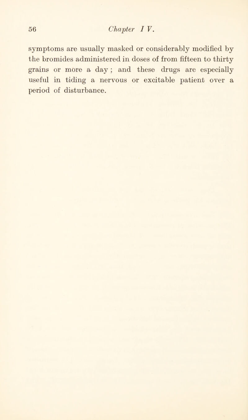 symptoms are usually masked or considerably modified by the bromides administered in doses of from fifteen to thirty grains or more a day ; and these drugs are especially useful in tiding a nervous or excitable patient over a period of disturbance.