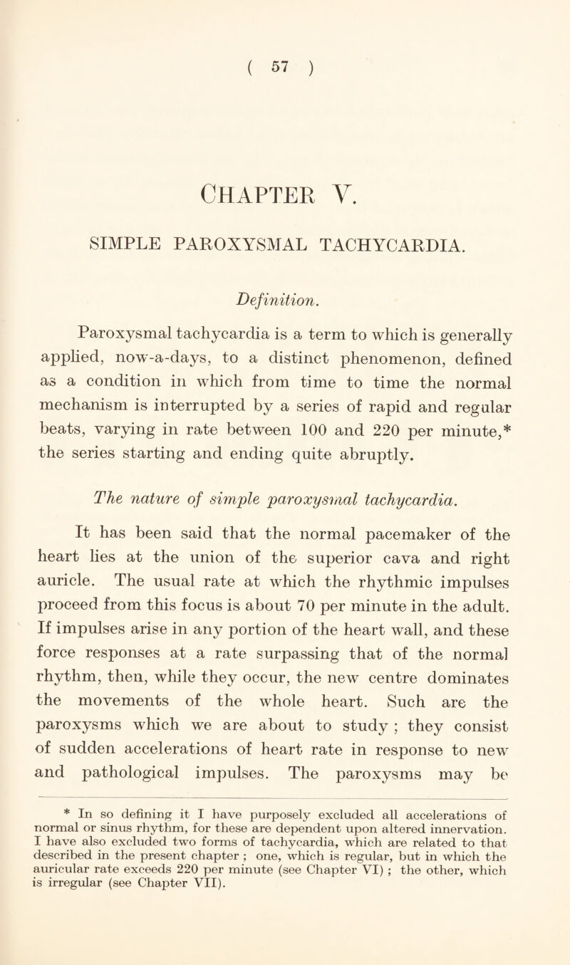 CHAPTER V. SIMPLE PAROXYSMAL TACHYCARDIA. Definition. Paroxysmal tachycardia is a term to which is generally applied, now-a-days, to a distinct phenomenon, defined as a condition in which from time to time the normal mechanism is interrupted by a series of rapid and regular beats, varying in rate between 100 and 220 per minute,* the series starting and ending quite abruptly. The nature of simple paroxysmal tachycardia. It has been said that the normal pacemaker of the heart lies at the union of the superior cava and right auricle. The usual rate at which the rhythmic impulses proceed from this focus is about 70 per minute in the adult. If impulses arise in any portion of the heart wall, and these force responses at a rate surpassing that of the norma] rhythm, then, while they occur, the new centre dominates the movements of the whole heart. Such are the paroxysms which we are about to study ; they consist of sudden accelerations of heart rate in response to new and pathological impulses. The paroxysms may be * In so defining it I have purposely excluded all accelerations of normal or sinus rhythm, for these are dependent upon altered innervation. I have also excluded two forms of tachycardia, which are related to that described in the present chapter ; one, which is regular, but in which the auricular rate exceeds 220 per minute (see Chapter VI) ; the other, which is irregular (see Chapter VII).