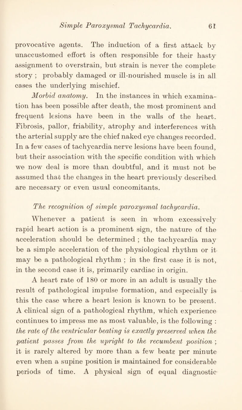 provocative agents. The induction of a first attack by unaccustomed effort is often responsible for their hasty assignment to overstrain, but strain is never the complete story ; probably damaged or ill-nourished muscle is in all cases the underlying mischief. Morbid anatomy. In the instances in which examina¬ tion has been possible after death, the most prominent and frequent lesions have been in the walls of the heart. Fibrosis, pallor, friability, atrophy and interferences with the arterial supply are the chief naked eye changes recorded. In a few cases of tachycardia nerve lesions have been found, but their association with the specific condition with which we now deal is more than doubtful, and it must not be assumed that the changes in the heart previously described are necessary or even usual concomitants. The recognition of simple paroxysmal tachycardia. Whenever a patient is seen in whom excessively rapid heart action is a prominent sign, the nature of the acceleration should be determined ; the tachycardia may be a simple acceleration of the physiological rhythm or it may be a pathological rhythm ; in the first case it is not, in the second case it is, primarily cardiac in origin. A heart rate of 180 or more in an adult is usually the result of pathological impulse formation, and especially is this the case where a heart lesion is known to be present. A clinical sign of a pathological rhythm, which experience continues to impress me as most valuable, is the following : the rate of the ventricular beating is exactly preserved when the patient passes from the upright to the recumbent position ; it is rarely altered by more than a few beats per minute even when a supine position is maintained for considerable periods of time. A physical sign of equal diagnostic