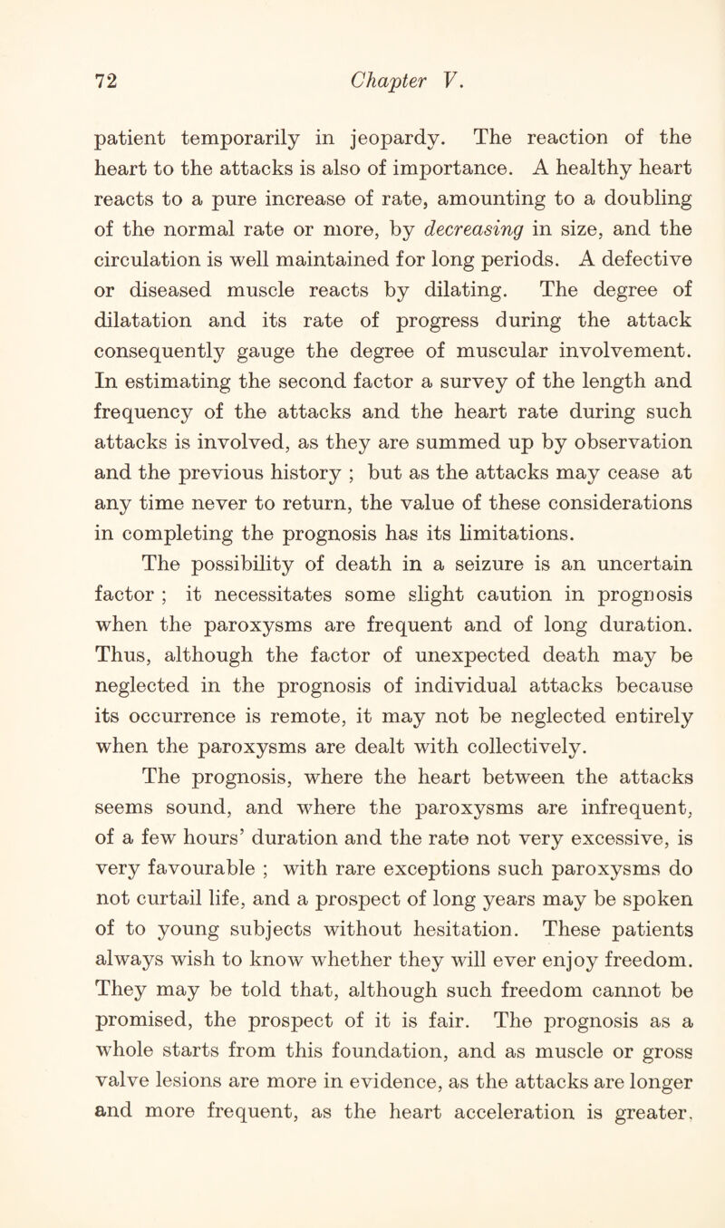 patient temporarily in jeopardy. The reaction of the heart to the attacks is also of importance. A healthy heart reacts to a pure increase of rate, amounting to a doubling of the normal rate or more, by decreasing in size, and the circulation is well maintained for long periods. A defective or diseased muscle reacts by dilating. The degree of dilatation and its rate of progress during the attack consequent^ gauge the degree of muscular involvement. In estimating the second factor a survey of the length and frequency of the attacks and the heart rate during such attacks is involved, as they are summed up by observation and the previous history ; but as the attacks may cease at any time never to return, the value of these considerations in completing the prognosis has its limitations. The possibility of death in a seizure is an uncertain factor ; it necessitates some slight caution in prognosis when the paroxysms are frequent and of long duration. Thus, although the factor of unexpected death may be neglected in the prognosis of individual attacks because its occurrence is remote, it may not be neglected entirely when the paroxysms are dealt with collectively. The prognosis, where the heart between the attacks seems sound, and where the paroxysms are infrequent, of a few hours’ duration and the rate not very excessive, is very favourable ; with rare exceptions such paroxysms do not curtail life, and a prospect of long years may be spoken of to young subjects without hesitation. These patients always wish to know whether they will ever enjoy freedom. They may be told that, although such freedom cannot be promised, the prospect of it is fair. The jxrognosis as a whole starts from this foundation, and as muscle or gross valve lesions are more in evidence, as the attacks are longer and more frequent, as the heart acceleration is greater.