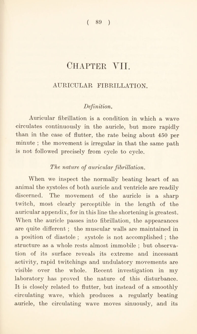 Chapter VII. AURICULAR FIBRILLATION. Definition. Auricular fibrillation is a condition in which a wav© circulates continuously in the auricle, but more rapidly than in the case of flutter, the rate being about 450 per minute ; the movement is irregular in that the same path is not followed precisely from cycle to cycle. The nature of auricular fibrillation. When we inspect the normally beating heart of an animal the systoles of both auricle and ventricle are readily discerned. The movement of the auricle is a sharp twitch, most clearly perceptible in the length of the auricular appendix, for in this line the shortening is greatest. When the auricle passes into fibrillation, the appearances are quite different ; the muscular walls are maintained in a position of diastole ; systole is not accomplished ; the structure as a whole rests almost immobile ; but observa¬ tion of its surface reveals its extreme and incessant activity, rapid twitchings and undulatory movements are visible over the whole. Recent investigation in my laboratory has proved the nature of this disturbance. It is closely related to flutter, but instead of a smoothly circulating wave, which produces a regularly beating auricle, the circulating wave moves sinuously, and its