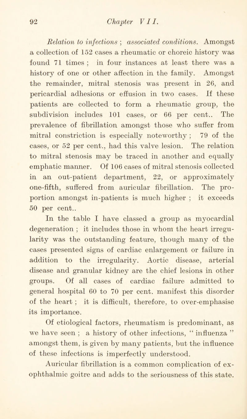 Relation to infections ; associated conditions. Amongst a collection of 152 cases a rheumatic or choreic history was found 71 times ; in four instances at least there was a history of one or other affection in the family. Amongst the remainder, mitral stenosis was present in 26, and pericardial adhesions or effusion in two cases. If these patients are collected to form a rheumatic group, the subdivision includes 101 cases, or 66 per cent.. The prevalence of fibrillation amongst those who suffer from mitral constriction is especially noteworthy ; 79 of the cases, or 52 per cent., had this valve lesion. The relation to mitral stenosis may be traced in another and equally emphatic manner. Of 106 cases of mitral stenosis collected in an out-patient department, 22, or approximately one-fifth, suffered from auricular fibrillation. The pro¬ portion amongst in-patients is much higher ; it exceeds 50 per cent.. In the table I have classed a group as myocardial degeneration ; it includes those in whom the heart irregu¬ larity was the outstanding feature, though many of the cases presented signs of cardiac enlargement or failure in addition to the irregularity. Aortic disease, arterial disease and granular kidney are the chief lesions in other groups. Of all cases of cardiac failure admitted to general hospital 60 to 70 per cent, manifest this disorder of the heart ; it is difficult, therefore, to over-emphasise its importance. Of etiological factors, rheumatism is predominant, as we have seen ; a history of other infections, “ influenza ” amongst them, is given by many patients, but the influence of these infections is imperfectly understood. Auricular fibrillation is a common complication of ex¬ ophthalmic goitre and adds to the seriousness of this state.