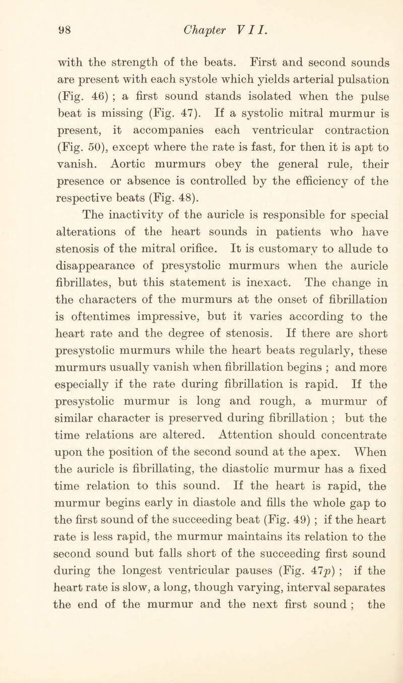 with the strength of the beats. First and second sounds are present with each systole which yields arterial pulsation (Fig. 46) ; a first sound stands isolated when the pulse beat is missing (Fig. 47). If a systolic mitral murmur is present, it accompanies each ventricular contraction (Fig. 50), except where the rate is fast, for then it is apt to vanish. Aortic murmurs obey the general rule, their presence or absence is controlled by the efficiency of the respective beats (Fig. 48). The inactivity of the auricle is responsible for special alterations of the heart sounds in patients who have stenosis of the mitral orifice. It is customarv to allude to disappearance of presystolic murmurs when the auricle fibrillates, but this statement is inexact. The change in the characters of the murmurs at the onset of fibrillation is oftentimes impressive, but it varies according to the heart rate and the degree of stenosis. If there are short presystolic murmurs while the heart beats regularly, these murmurs usually vanish when fibrillation begins ; and more especially if the rate during fibrillation is rapid. If the presystolic murmur is long and rough, a murmur of similar character is preserved during fibrillation ; but the time relations are altered. Attention should concentrate upon the position of the second sound at the apex. When the auricle is fibrillating, the diastolic murmur has a fixed time relation to this sound. If the heart is rapid, the murmur begins early in diastole and fills the whole gap to the first sound of the succeeding beat (Fig. 49) ; if the heart rate is less rapid, the murmur maintains its relation to the second sound but falls short of the succeeding first sound during the longest ventricular pauses (Fig. 47p) ; if the heart rate is slow, a long, though varying, interval separates the end of the murmur and the next first sound ; the