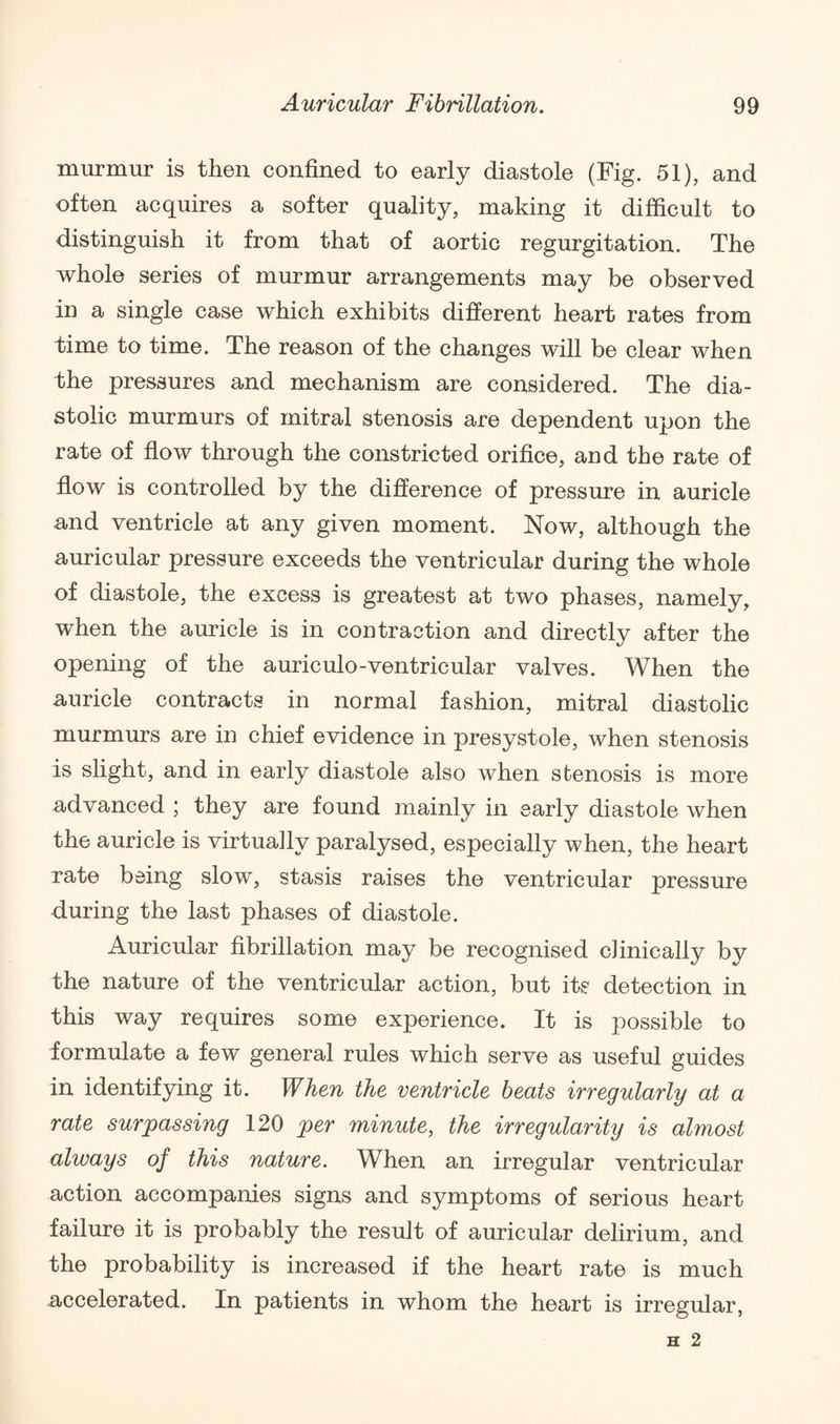 murmur is then confined to early diastole (Fig. 51), and often acquires a softer quality, making it difficult to distinguish it from that of aortic regurgitation. The whole series of murmur arrangements may be observed in a single case which exhibits different heart rates from time to time. The reason of the changes will be clear when the pressures and mechanism are considered. The dia¬ stolic murmurs of mitral stenosis are dependent upon the rate of flow through the constricted orifice, and the rate of flow is controlled by the difference of pressure in auricle and ventricle at any given moment. Now, although the auricular pressure exceeds the ventricular during the whole of diastole, the excess is greatest at two phases, namely, when the auricle is in contraction and directly after the opening of the auriculo-ventricular valves. When the auricle contracts in normal fashion, mitral diastolic murmurs are in chief evidence in presystole, when stenosis is slight, and in early diastole also when stenosis is more advanced ; they are found mainly in early diastole when the auricle is virtually paralysed, especially when, the heart rate being slow, stasis raises the ventricular pressure during the last phases of diastole. Auricular fibrillation may be recognised clinically by the nature of the ventricular action, but its detection in this way requires some experience. It is possible to formulate a few general rules which serve as useful guides in identifying it. When the ventricle beats irregularly at a rate surpassing 120 per minute, the irregularity is almost always of this nature. When an irregular ventricular action accompanies signs and symptoms of serious heart failure it is probably the result of auricular delirium, and the probability is increased if the heart rate is much accelerated. In patients in whom the heart is irregular,