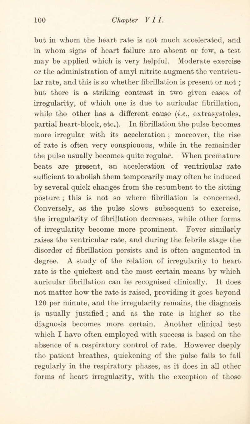 but in whom the heart rate is not much accelerated, and in whom signs of heart failure are absent or few, a test may be applied which is very helpful. Moderate exercise or the administration of amyl nitrite augment the ventricu¬ lar rate, and this is so whether fibrillation is present or not ; but there is a striking contrast in two given cases of irregularity, of which one is due to auricular fibrillation, while the other has a different cause (i.e., extrasystoles, partial heart-block, etc.). In fibrillation the pulse becomes more irregular with its acceleration ; moreover, the rise of rate is often very conspicuous, while in the remainder the pulse usually becomes quite regular. When premature beats are present, an acceleration of ventricular rate sufficient to abolish them temporarily may often be induced by several quick changes from the recumbent to the sitting posture ; this is not so where fibrillation is concerned. Conversely, as the pulse slows subsequent to exercise, the irregularity of fibrillation decreases, while other forms of irregularity become more prominent. Fever similarly raises the ventricular rate, and during the febrile stage the disorder of fibrillation persists and is often augmented in degree. A study of the relation of irregularity to heart rate is the quickest and the most certain means by which auricular fibrillation can be recognised clinically. It does not matter how the rate is raised, providing it goes beyond 120 per minute, and the irregularity remains, the diagnosis is usually justified ; and as the rate is higher so the diagnosis becomes more certain. Another clinical test which I have often employed with success is based on the absence of a respiratory control of rate. However deeply the patient breathes, quickening of the pulse fails to fall regularly in the respiratory phases, as it does in all other forms of heart irregularity, with the exception of those