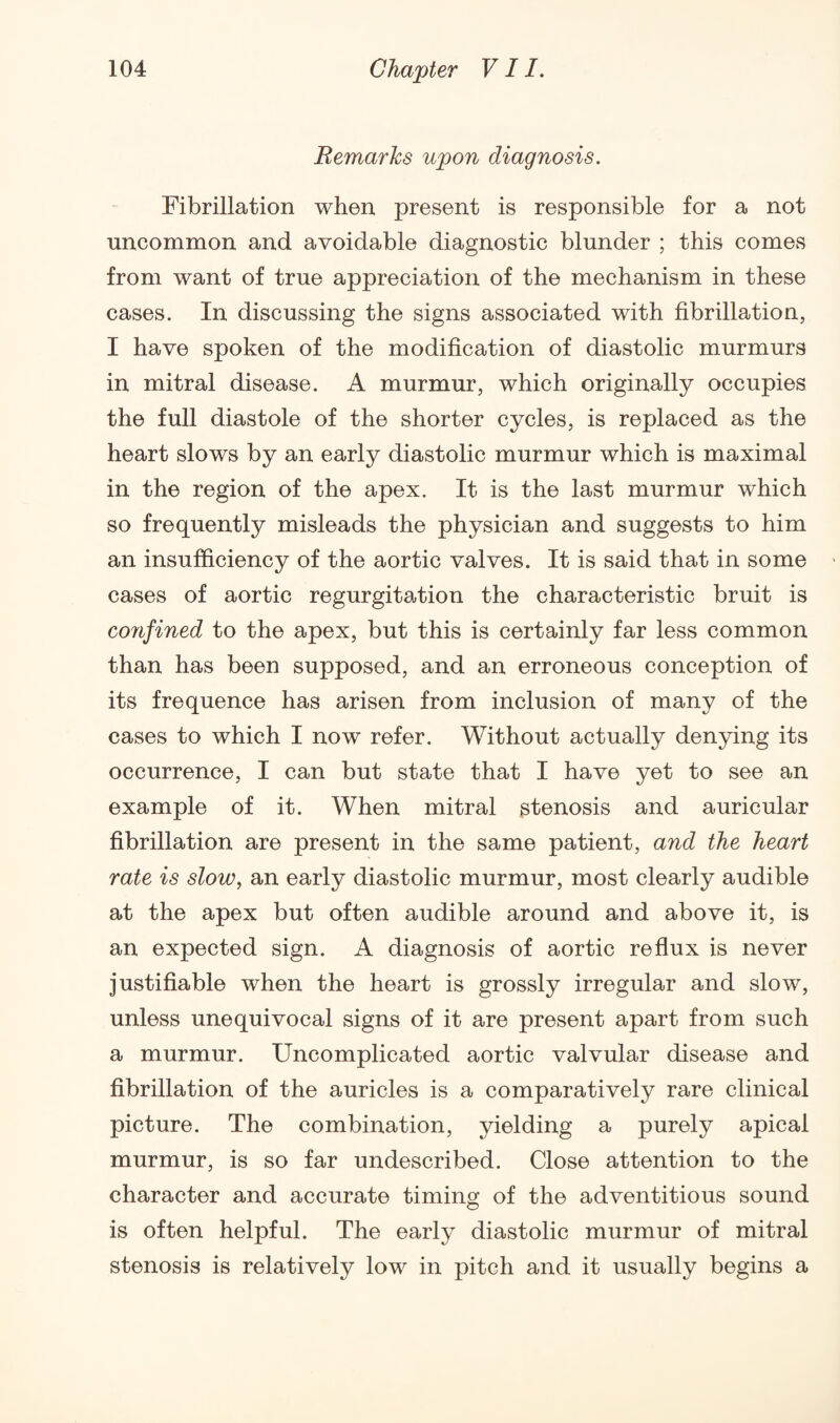 Remarks upon diagnosis. Fibrillation when present is responsible for a not uncommon and avoidable diagnostic blunder ; this comes from want of true appreciation of the mechanism in these cases. In discussing the signs associated with fibrillation, I have spoken of the modification of diastolic murmurs in mitral disease. A murmur, which originally occupies the full diastole of the shorter cycles, is replaced as the heart slows by an early diastolic murmur which is maximal in the region of the apex. It is the last murmur which so frequently misleads the physician and suggests to him an insufficiency of the aortic valves. It is said that in some cases of aortic regurgitation the characteristic bruit is confined to the apex, but this is certainly far less common than has been supposed, and an erroneous conception of its frequence has arisen from inclusion of many of the cases to which I now refer. Without actually denying its occurrence, I can but state that I have yet to see an example of it. When mitral stenosis and auricular fibrillation are present in the same patient, and the heart rate is slow, an early diastolic murmur, most clearly audible at the apex but often audible around and above it, is an expected sign. A diagnosis of aortic reflux is never justifiable when the heart is grossly irregular and slow, unless unequivocal signs of it are present apart from such a murmur. Uncomplicated aortic valvular disease and fibrillation of the auricles is a comparatively rare clinical picture. The combination, yielding a purely apical murmur, is so far undescribed. Close attention to the character and accurate timing of the adventitious sound is often helpful. The early diastolic murmur of mitral stenosis is relatively low in pitch and it usually begins a