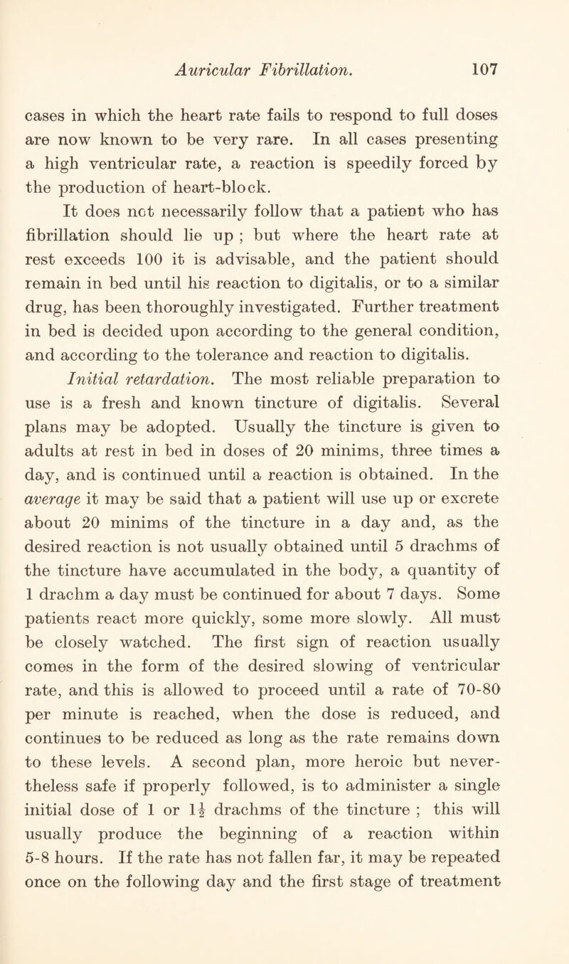 cases in which the heart rate fails to respond to full doses are now known to be very rare. In all cases presenting a high ventricular rate, a reaction is speedily forced by the production of heart-block. It does nGt necessarily follow that a patient who has fibrillation should lie up ; but where the heart rate at rest exceeds 100 it is advisable, and the patient should remain in bed until his reaction to digitalis, or to a similar drug, has been thoroughly investigated. Further treatment in bed is decided upon according to the general condition, and according to the tolerance and reaction to digitalis. Initial retardation. The most reliable preparation to use is a fresh and known tincture of digitalis. Several plans may be adopted. Usually the tincture is given to adults at rest in bed in doses of 20 minims, three times a day, and is continued until a reaction is obtained. In the average it may be said that a patient will use up or excrete about 20 minims of the tincture in a day and, as the desired reaction is not usually obtained until 5 drachms of the tincture have accumulated in the body, a quantity of 1 drachm a day must be continued for about 7 days. Some patients react more quickly, some more slowly. All must be closely watched. The first sign of reaction usually comes in the form of the desired slowing of ventricular rate, and this is allowed to proceed until a rate of 70-80 per minute is reached, when the dose is reduced, and continues to be reduced as long as the rate remains down to these levels. A second plan, more heroic but never¬ theless safe if properly followed, is to administer a single initial dose of 1 or 14 drachms of the tincture ; this will usually produce the beginning of a reaction within 5-8 hours. If the rate has not fallen far, it may be repeated once on the following day and the first stage of treatment