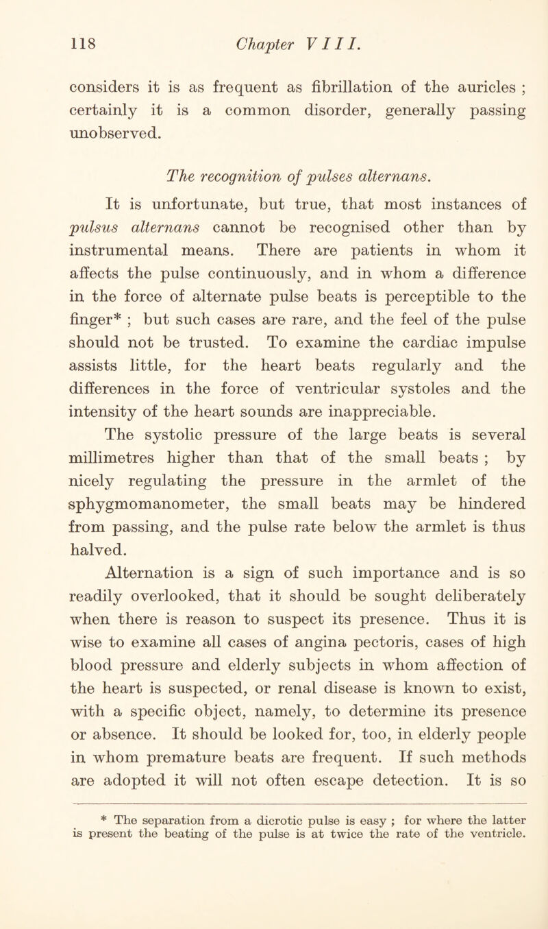 considers it is as frequent as fibrillation of the auricles ; certainly it is a common disorder, generally passing unobserved. The recognition of pulses alternans. It is unfortunate, but true, that most instances of pulsus alternans cannot be recognised other than by instrumental means. There are patients in whom it affects the pulse continuously, and in whom a difference in the force of alternate pulse beats is perceptible to the finger* ; but such cases are rare, and the feel of the pulse should not be trusted. To examine the cardiac impulse assists little, for the heart beats regularly and the differences in the force of ventricular systoles and the intensity of the heart sounds are inappreciable. The systolic pressure of the large beats is several millimetres higher than that of the small beats ; by nicely regulating the pressure in the armlet of the sphygmomanometer, the small beats may be hindered from passing, and the pulse rate below the armlet is thus halved. Alternation is a sign of such importance and is so readily overlooked, that it should be sought deliberately when there is reason to suspect its presence. Thus it is wise to examine all cases of angina pectoris, cases of high blood pressure and elderly subjects in whom affection of the heart is suspected, or renal disease is known to exist, with a specific object, namely, to determine its presence or absence. It should be looked for, too, in elderly people in whom premature beats are frequent. If such methods are adopted it will not often escape detection. It is so * The separation from a dicrotic pulse is easy ; for where the latter is present the beating of the pulse is at twice the rate of the ventricle.