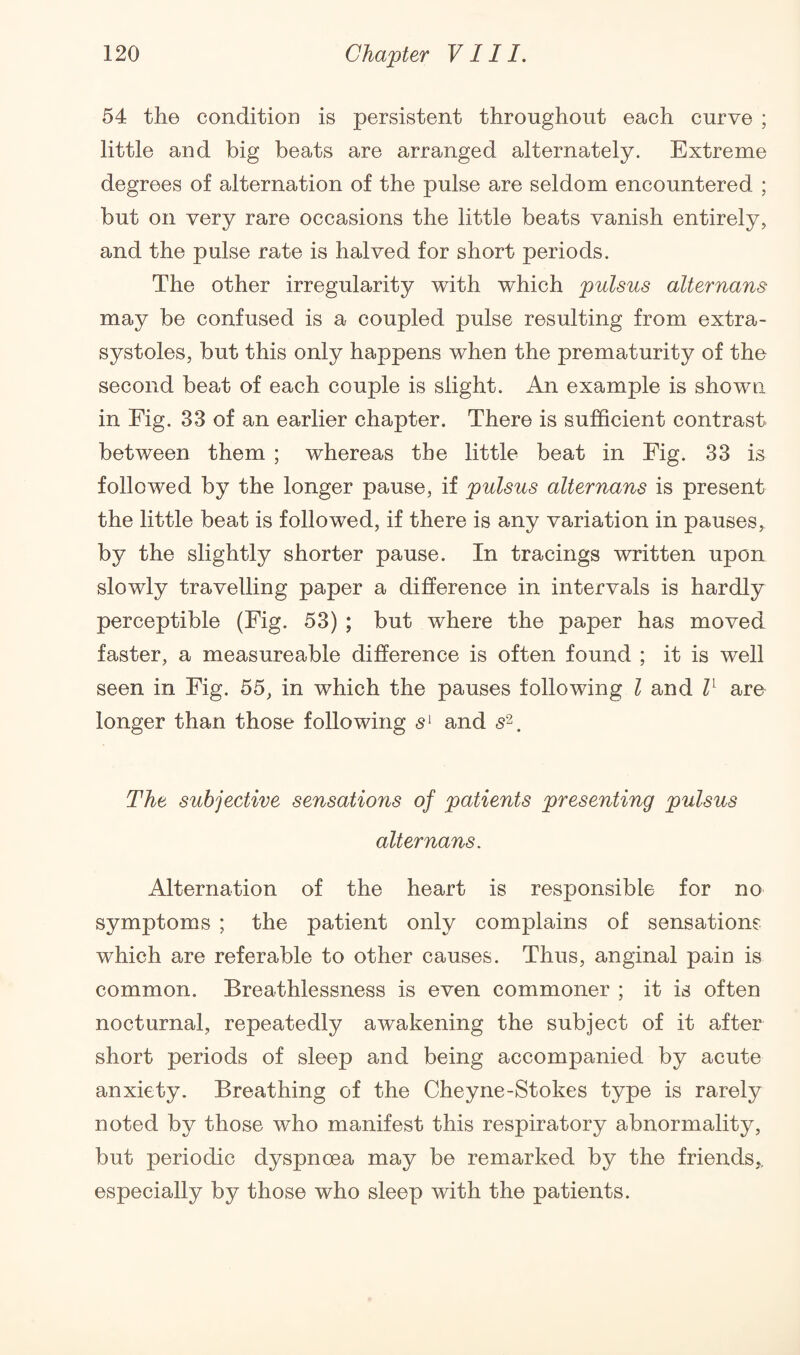 54 the condition is persistent throughout each curve ; little and big beats are arranged alternately. Extreme degrees of alternation of the pulse are seldom encountered ; but on very rare occasions the little beats vanish entirely, and the pulse rate is halved for short periods. The other irregularity with which pulsus alternans may be confused is a coupled pulse resulting from extra¬ systoles, but this only happens when the prematurity of the second beat of each couple is slight. An example is shown in Fig. 33 of an earlier chapter. There is sufficient contrast between them ; whereas the little beat in Fig. 33 is followed by the longer pause, if pulsus alternans is present the little beat is followed, if there is any variation in pauses, by the slightly shorter pause. In tracings written upon slowly travelling paper a difference in intervals is hardly perceptible (Fig. 53) ; but where the paper has moved faster, a measureable difference is often found ; it is well seen in Fig. 55, in which the pauses following l and ll are longer than those following sl and s2. The subjective sensations of patients presenting pulsus alternans. Alternation of the heart is responsible for no symptoms ; the patient only complains of sensations which are referable to other causes. Thus, anginal pain is common. Breathlessness is even commoner ; it is often nocturnal, repeatedly awakening the subject of it after short periods of sleep and being accompanied by acute anxiety. Breathing of the Cheyne-Stokes type is rarely noted by those who manifest this respiratory abnormality, but periodic dyspnoea may be remarked by the friends,, especially by those who sleep with the patients.