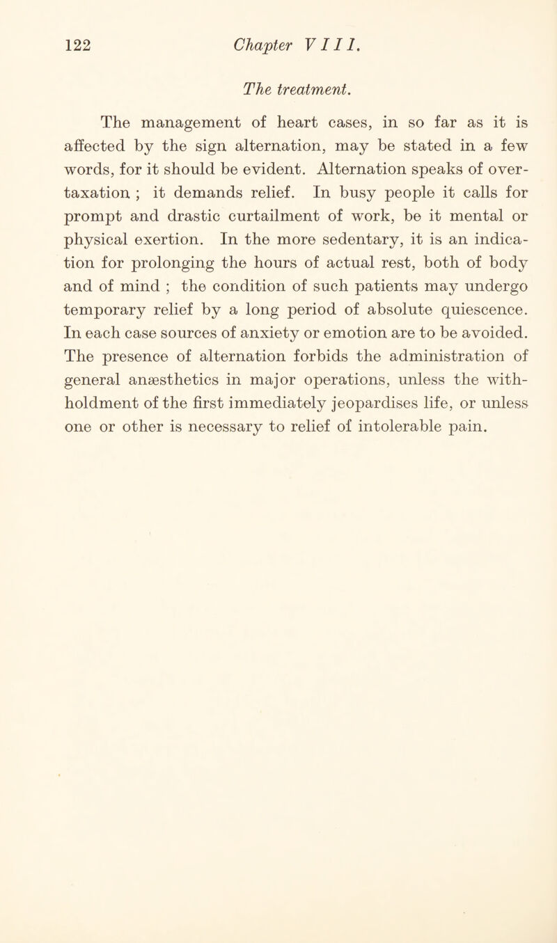 The treatment. The management of heart cases, in so far as it is affected by the sign alternation, may be stated in a few words, for it should be evident. Alternation speaks of over¬ taxation ; it demands relief. In busy people it calls for prompt and drastic curtailment of work, be it mental or physical exertion. In the more sedentary, it is an indica¬ tion for prolonging the hours of actual rest, both of body and of mind ; the condition of such patients may undergo temporary relief by a long period of absolute quiescence. In each case sources of anxiety or emotion are to be avoided. The presence of alternation forbids the administration of general anaesthetics in major operations, unless the with- holdment of the first immediately jeopardises life, or unless one or other is necessary to relief of intolerable pain.