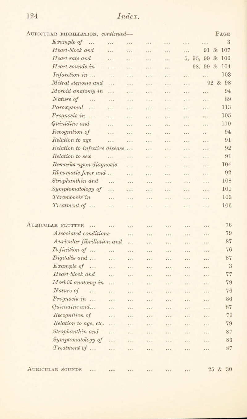 Auricular fibrillation, continued— Example of ... Heart-block and Heart rate and Heart sounds in Infarction in ... Mitral stenosis and ... Morbid anatomy in ... Nature of Paroxysmal ... Prognosis in ... Quinidine and Recognition of Relation to age Relation to infective disease ... Relation to sex Remarks upon diagnosis Rheumatic fever and ... Strophanthin and Symptomatology of Thrombosis in Treatment of ... Auricular flutter ... Associated conditions Auricular fibrillation and .. Definition of ... Digitalis and ... Example of ... Heart-block and Morbid anatomy in ... Nature of Prognosis in ... Quinidine and... Recognition of Relation to age, etc. ... Strophanthin and Symptomatology of ... Treatment of ... Page . 3 91 & 107 5, 95, 99 & 106 98, 99 & 104 . 103 92 & 98 . 94 . 89 . 113 . 105 . 110 94 . 91 . 92 91 104 92 108 101 103 106 76 79 87 76 87 3 77 79 76 86 87 79 79 87 83 87 25 & 30 Auricular sounds