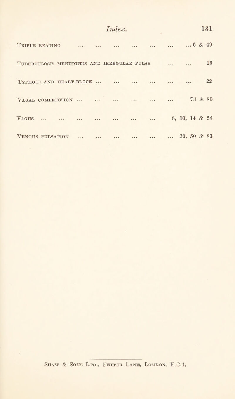 Triple beating ... .. ... 6 & 49 Tuberculosis meningitis and IRREGULAR PULSE • • • • • • 16 Typhoid and heart-block ... ... .. ... • • • • • • 22 Vagal compression ... ... .. 73 & 80 Vagus ... .. 8, 10, 14 & 24 Venous pulsation ... 30, 50 & 83 Shaw & Sons Ltd., Fetter Lane, London, E.C.4.