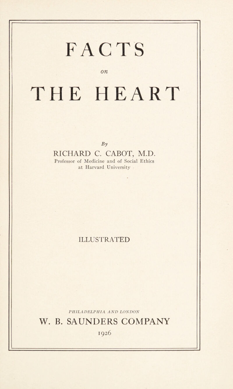 F A C T S on THE HEART By RICHARD C. CABOT, M.D. Professor of Medicine and of Social Ethics at Harvard University ILLUSTRATED PHILADELPHIA AND LONDON W. B. SAUNDERS COMPANY 1926