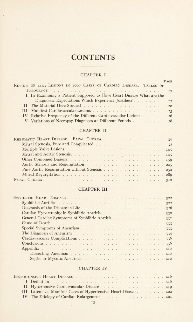 CONTENTS CHAPTER I Page Review of 4143 Lesions in 1906 Cases of Cardtac Disease. Tables of Frequency.17 I. In Examining a Patient Supposed to Have Heart Disease What are the Diagnostic Expectations Which Experience Justifies?.17 II. The Material Here Studied.20 III. Manifest Cardiovascular Lesions.23 IV. Relative Frequency of the Different Cardiovascular Lesions. 26 V. Variations of Necropsy Diagnoses at Different Periods.28  CHAPTER II Rheumatic Heart Disease. Fatal Chorea.30 Mitral Stenosis, Pure and Complicated.32 Multiple Valve Lesions.145 Mitral and Aortic Stenosis.__.145 Other Combined Lesions.159 Aortic Stenosis and Regurgitation.205 Pure Aortic Regurgitation without Stenosis.252 Mitral Regurgitation.289 Fatal Chorea.312 CHAPTER III Syphilitic Heart Disease.322 Syphilitic Aortitis.322 Diagnosis of the Disease in Life.326 Cardiac Hypertrophy in Syphilitic Aortitis.330 General Cardiac Symptoms of Syphilitic Aortitis.331 Cause of Death.333 Special Symptoms of Aneurism. 333 The Diagnosis of Aneurism.334 Cardiovascular Complications.336 Conclusions.336 Appendix.412 Dissecting Aneurism . . . . ..412 Septic or Mycotic Aneurism.412 CHAPTER IV Hypertensive Heart Disease.416 I. Definition.416 II. Hypertensive Cardiovascular Disease.419 III. Latent vs. Manifest Cases of Hypertensive Heart Disease.420 IV. The Etiology of Cardiac Enlargement.421