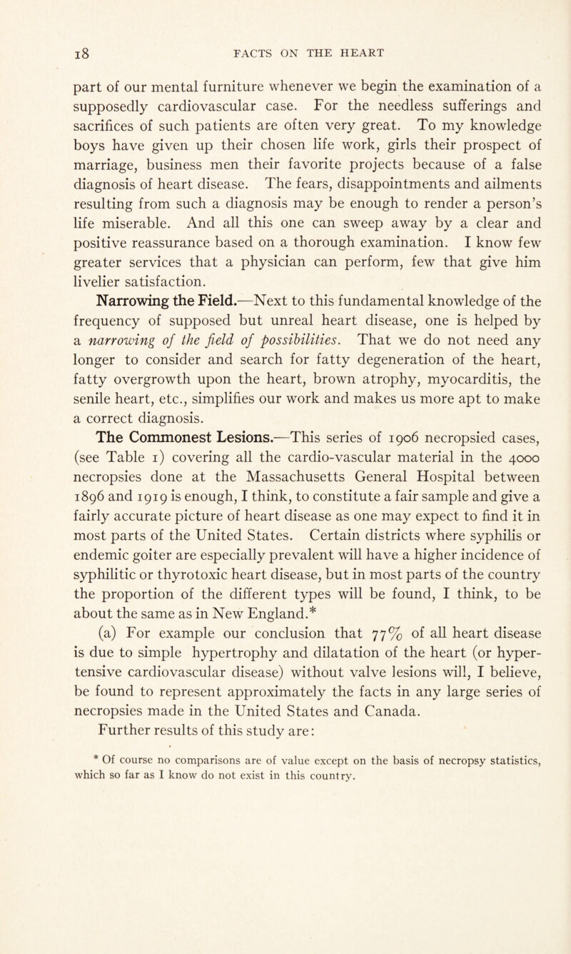 part of our mental furniture whenever we begin the examination of a supposedly cardiovascular case. For the needless sufferings and sacrifices of such patients are often very great. To my knowledge boys have given up their chosen life work, girls their prospect of marriage, business men their favorite projects because of a false diagnosis of heart disease. The fears, disappointments and ailments resulting from such a diagnosis may be enough to render a person’s life miserable. And all this one can sweep away by a clear and positive reassurance based on a thorough examination. I know few greater services that a physician can perform, few that give him livelier satisfaction. Narrowing the Field.—Next to this fundamental knowledge of the frequency of supposed but unreal heart disease, one is helped by a narrowing of the field of possibilities. That we do not need any longer to consider and search for fatty degeneration of the heart, fatty overgrowth upon the heart, brown atrophy, myocarditis, the senile heart, etc., simplifies our work and makes us more apt to make a correct diagnosis. The Commonest Lesions.—This series of 1906 necropsied cases, (see Table 1) covering all the cardio-vascular material in the 4000 necropsies done at the Massachusetts General Hospital between 1896 and 1919 is enough, I think, to constitute a fair sample and give a fairly accurate picture of heart disease as one may expect to find it in most parts of the United States. Certain districts where syphilis or endemic goiter are especially prevalent will have a higher incidence of syphilitic or thyrotoxic heart disease, but in most parts of the country the proportion of the different types will be found, I think, to be about the same as in New England.* (a) For example our conclusion that 77% of all heart disease is due to simple hypertrophy and dilatation of the heart (or hyper¬ tensive cardiovascular disease) without valve lesions will, I believe, be found to represent approximately the facts in any large series of necropsies made in the United States and Canada. Further results of this study are: * Of course no comparisons are of value except on the basis of necropsy statistics, which so far as I know do not exist in this country.