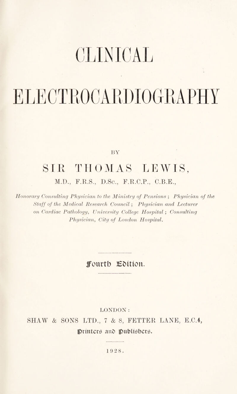 BY SIR THOMAS LEWIS, M.D., F.R.S., D.Sc., F.R.C.P., C.B.E., Honorary Consulting Physician to the Ministry of Pensions ; Physician of the Staff of the Medical Research Council; Physician and Lecturer on Cardiac Pathology, University College Hospital; Consulting Physician, City of London Hospital. ffourtb Edition. LONDON: SHAW & SONS LTD., 7 & 8, FETTER LANE, E.C.4, printers anb publishers.