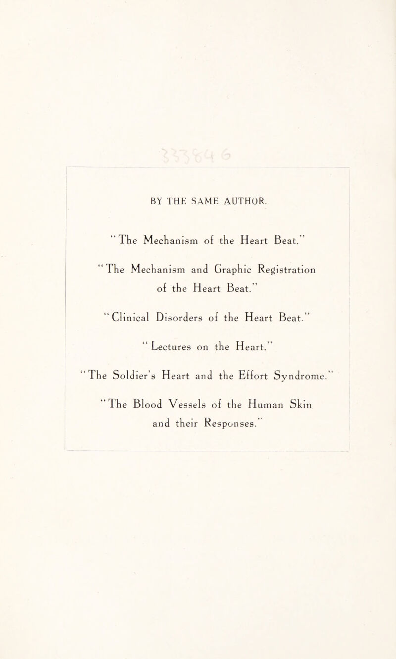 BY THE SAME AUTHOR. “The M echamsm of the Heart Beat, “The Mechanism and Graphic Registration of the Heart Beat.” ' Clinical Disorders of the Heart Beat.” Lectures on the H eart. 'The Sold ler s Heart and the Effort Syndrome. “The B1 ood Vessels of the Human Skin an d their R esponses.’