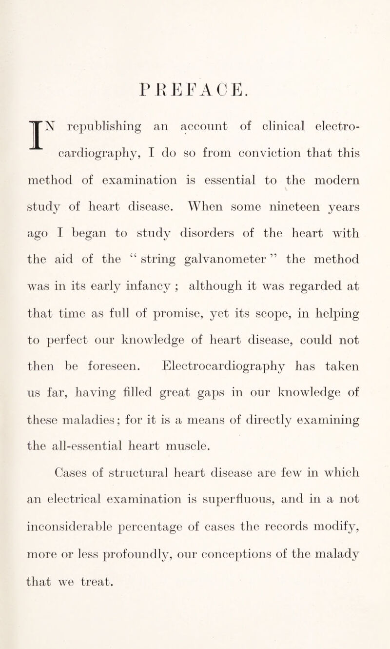 PREFACE. 1|N republishing an account of clinical electro¬ cardiography, I do so from conviction that this method of examination is essential to the modern study of heart disease. When some nineteen years ago I began to study disorders of the heart with the aid of the “ string galvanometer ” the method was in its early infancy ; although it was regarded at that time as full of promise, yet its scope, in helping to perfect our knowledge of heart disease, could not then be foreseen. Electrocardiography has taken us far, having filled great gaps in our knowledge of these maladies; for it is a means of directly examining the all-essential heart muscle. Cases of structural heart disease are few in which an electrical examination is superfluous, and in a not inconsiderable percentage of cases the records modify, more or less profoundly, our conceptions of the malady that we treat.