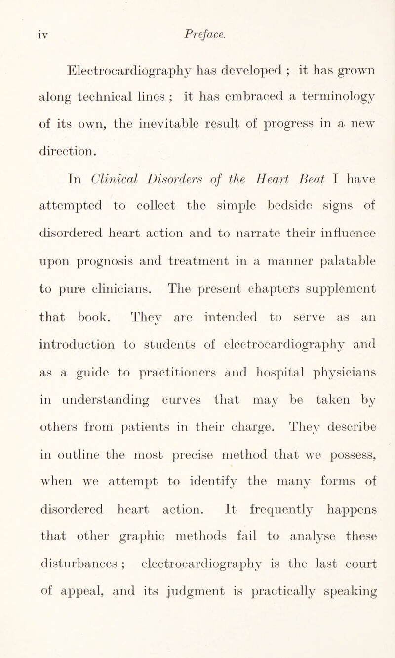 Electrocardiography has developed ; it has grown along technical lines ; it has embraced a terminology of its own, the inevitable result of progress in a new direction. In Clinical Disorders of the Heart Beat I have attempted to collect the simple bedside signs of disordered heart action and to narrate their influence upon prognosis and treatment in a manner palatable to pure clinicians. The present chapters supplement that book. They are intended to serve as an introduction to students of electrocardiography and as a guide to practitioners and hospital physicians in understanding curves that may be taken by others from patients in their charge. They describe in outline the most precise method that we possess, when we attempt to identify the many forms of disordered heart action. It frequently happens that other graphic methods fail to analyse these disturbances ; electrocardiography is the last court of appeal, and its judgment is practically speaking