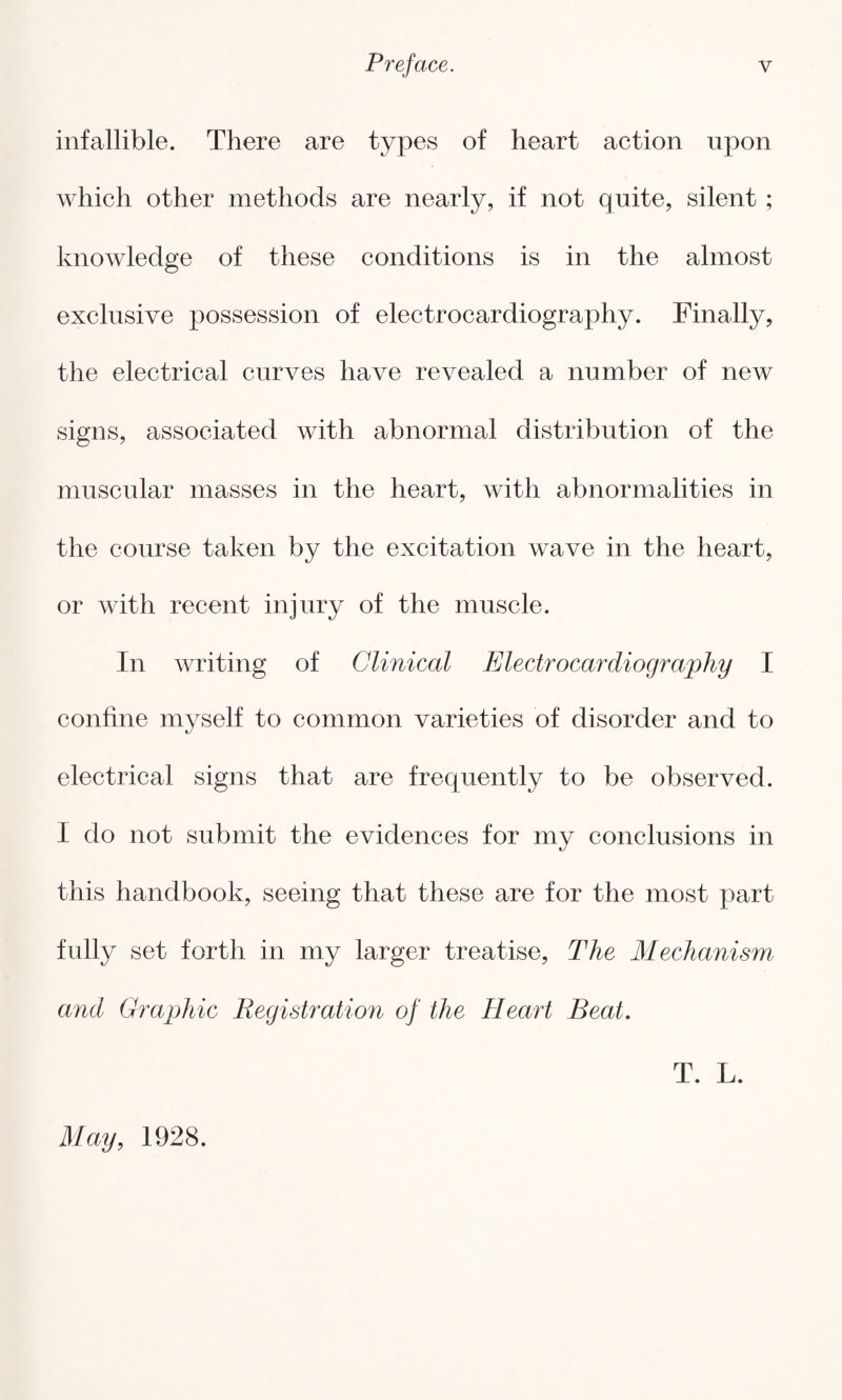 infallible. There are types of heart action upon which other methods are nearly, if not quite, silent ; knowledge of these conditions is in the almost exclusive possession of electrocardiography. Finally, the electrical curves have revealed a number of new signs, associated with abnormal distribution of the muscular masses in the heart, with abnormalities in the course taken by the excitation wave in the heart, or with recent injury of the muscle. In writing of Clinical Electrocardiography I confine myself to common varieties of disorder and to electrical signs that are frequently to be observed. I do not submit the evidences for my conclusions in this handbook, seeing that these are for the most part fully set forth in my larger treatise, The Mechanism and Graphic Registration of the Heart Beat. T. L. May, 1928.