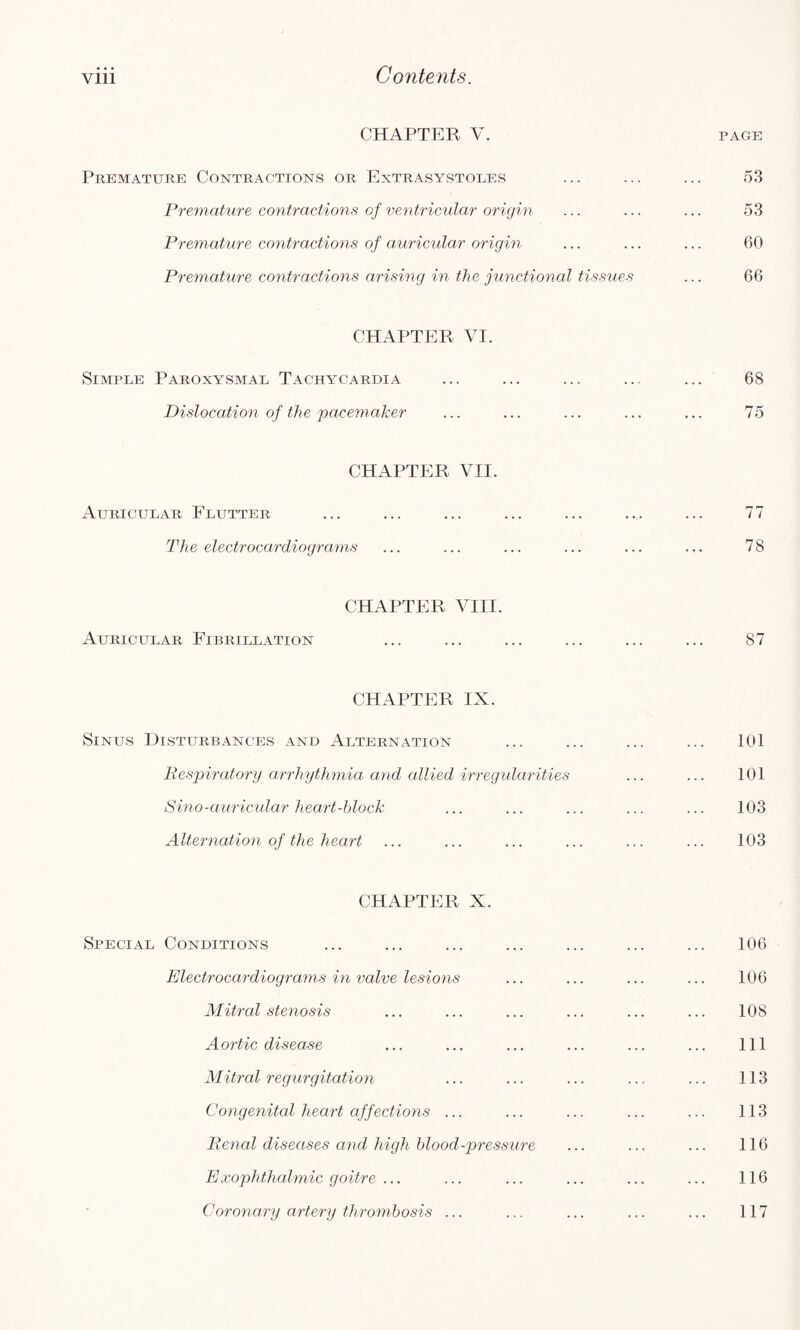 CHAPTER V. PAGE Premature Contractions or Extrasystoles ... ... ... 53 Premature contractions of ventricular origin ... ... ... 53 Premature contractions of auricular origin ... ... ... 60 Premature contractions arising in the junctional tissues ... 66 CHAPTER VI. Simple Paroxysmal Tachycardia ... ... ... ... ... 68 Dislocation of the pacemaker ... ... ... ... ... 75 CHAPTER VII. Auricular Flutter ... ... ... ... ... ... ... 77 The electrocardiograms ... ... ... ... ... ... 78 CHAPTER VIII. Auricular Fibrillation ... ... ... ... ... ... 87 CHAPTER IX. Sinus Disturbances and Alternation ... ... ... ... 101 Respiratory arrhythmia and allied irregularities ... ... 101 Sino-auricular heart-block ... ... ... ... ... 103 Alternation of the heart ... ... ... ... ... ... 103 CHAPTER X. Special Conditions ... ... ... ... ... ... ... 106 Electrocardiograms in valve lesions ... ... ... ... 106 Mitral stenosis ... ... ... ... ... ... 108 Aortic disease ... ... ... ... ... ... Ill Mitral regurgitation ... ... ... ... ... 113 Congenital heart affections ... ... ... ... ... 113 Renal diseases and high blood-pressure ... ... ... 116 Exophthalmic goitre ... ... ... ... ... ... 116 Coronary artery thrombosis ... ... ... ... ... 117