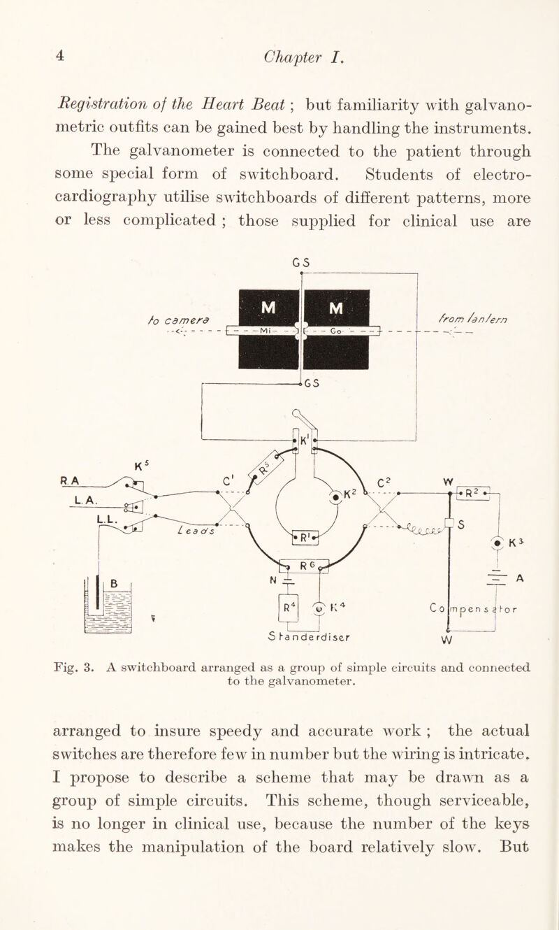 Registration of the Heart Beat ; but familiarity with galvano- metric outfits can be gained best by handling the instruments. The galvanometer is connected to the patient through some special form of switchboard. Students of electro¬ cardiography utilise switchboards of different patterns, more or less complicated ; those supplied for clinical use are GS Fig. 3. A switchboard arranged as a group of simple circuits and connected to the galvanometer. arranged to insure speedy and accurate work ; the actual switches are therefore few in number but the wiring is intricate. I propose to describe a scheme that may be drawn as a group of simple circuits. This scheme, though serviceable, is no longer in clinical use, because the number of the keys makes the manipulation of the board relatively slow. But