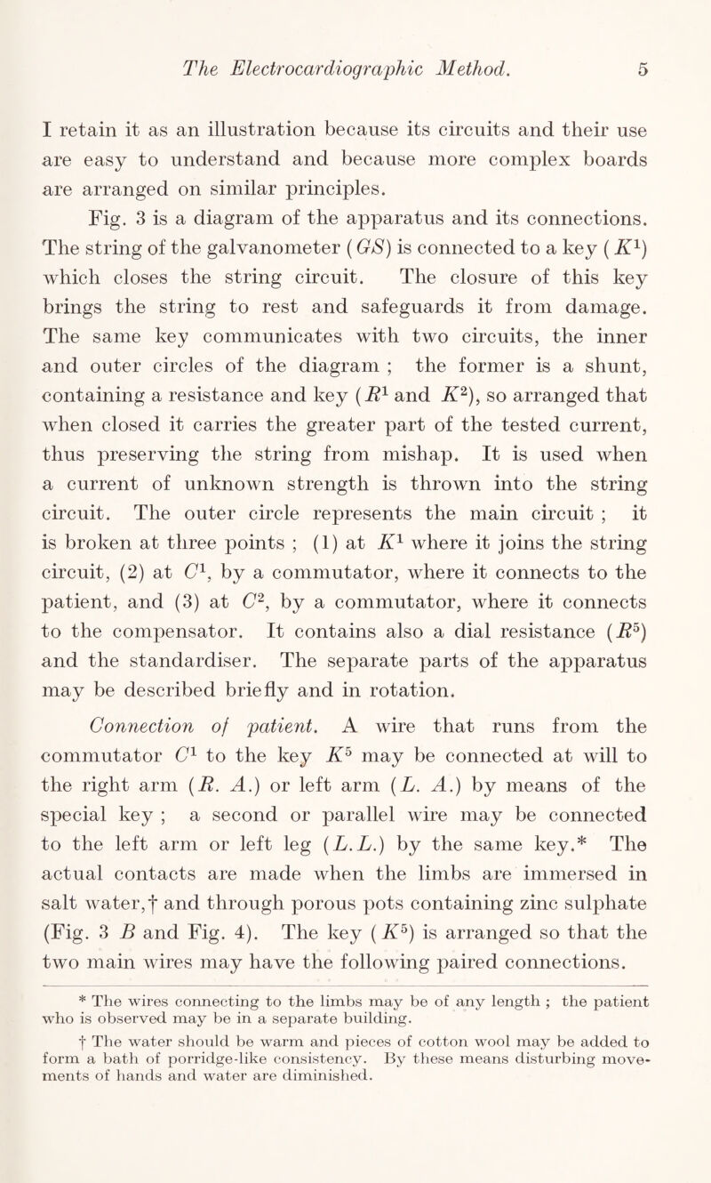 I retain it as an illustration because its circuits and their use are easy to understand and because more complex boards are arranged on similar principles. Fig. 3 is a diagram of the apparatus and its connections. The string of the galvanometer (GS) is connected to a key ( K1) which closes the string circuit. The closure of this key brings the string to rest and safeguards it from damage. The same key communicates with two circuits, the inner and outer circles of the diagram ; the former is a shunt, containing a resistance and key (R1 and K2), so arranged that when closed it carries the greater part of the tested current, thus preserving the string from mishap. It is used when a current of unknown strength is thrown into the string circuit. The outer circle represents the main circuit ; it is broken at three points ; (1) at K1 where it joins the string circuit, (2) at C1, by a commutator, where it connects to the patient, and (3) at C2, by a commutator, where it connects to the compensator. It contains also a dial resistance (R5) and the standardises The separate parts of the apparatus may be described briefly and in rotation. Connection of patient. A wire that runs from the commutator C1 to the key K5 may be connected at will to the right arm (E. A.) or left arm (L. A.) by means of the special key ; a second or parallel wire may be connected to the left arm or left leg (L.L.) by the same key.* The actual contacts are made when the limbs are immersed in salt water,*)* and through porous pots containing zinc sulphate (Fig. 3 B and Fig. 4). The key (A5) is arranged so that the two main wires may have the following paired connections. * The wires connecting to the limbs may be of any length ; the patient who is observed may be in a separate building. f The water should be warm and pieces of cotton wool may be added to form a bath of porridge-like consistency. By these means disturbing move¬ ments of hands and water are diminished.