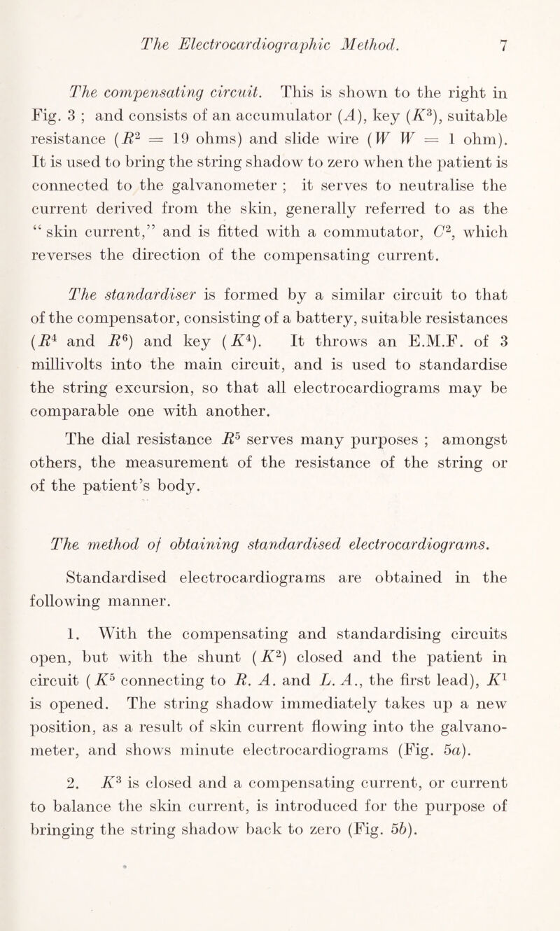 The compensating circuit. This is shown to the right in Fig. 3 ; and consists of an accumulator (^4), key (K3), suitable resistance (B2 — 19 ohms) and slide wire (W W = 1 ohm). It is used to bring the string shadow to zero when the patient is connected to the galvanometer ; it serves to neutralise the current derived from the skin, generally referred to as the “ skin current,” and is fitted with a commutator, C2, which reverses the direction of the compensating current. The standardiser is formed by a similar circuit to that of the compensator, consisting of a battery, suitable resistances (i?4 and R6) and key (K4). It throws an E.M.F. of 3 millivolts into the main circuit, and is used to standardise the string excursion, so that all electrocardiograms may be comparable one with another. The dial resistance R5 serves many purposes ; amongst others, the measurement of the resistance of the string or of the patient’s body. The method of obtaining standardised electrocardiograms. Standardised electrocardiograms are obtained in the following manner. 1. With the compensating and standardising circuits open, but with the shunt (K2) closed and the patient in circuit (K5 connecting to B. A. and L. A., the first lead), Kl is opened. The string shadow immediately takes up a new position, as a result of skin current flowing into the galvano¬ meter, and shows minute electrocardiograms (Fig. 5a). 2. K3 is closed and a compensating current, or current to balance the skin current, is introduced for the purpose of bringing the string shadow back to zero (Fig. 5b).